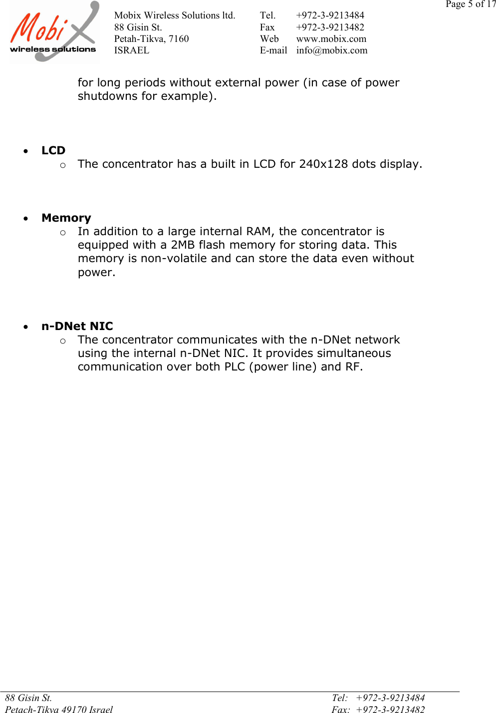 Page 5 of 17Mobix Wireless Solutions ltd. Tel. +972-3-921348488 Gisin St. Fax +972-3-9213482Petah-Tikva, 7160 Web www.mobix.comISRAEL E-mail info@mobix.com88 Gisin St. Tel:   +972-3-9213484Petach-Tikva 49170 Israel Fax:  +972-3-9213482for long periods without external power (in case of powershutdowns for example).LCDoThe concentrator has a built in LCD for 240x128 dots display.MemoryoIn addition to a large internal RAM, the concentrator isequipped with a 2MB flash memory for storing data. Thismemory is non-volatile and can store the data even withoutpower.n-DNet NICoThe concentrator communicates with the n-DNet networkusing the internal n-DNet NIC. It provides simultaneouscommunication over both PLC (power line) and RF.