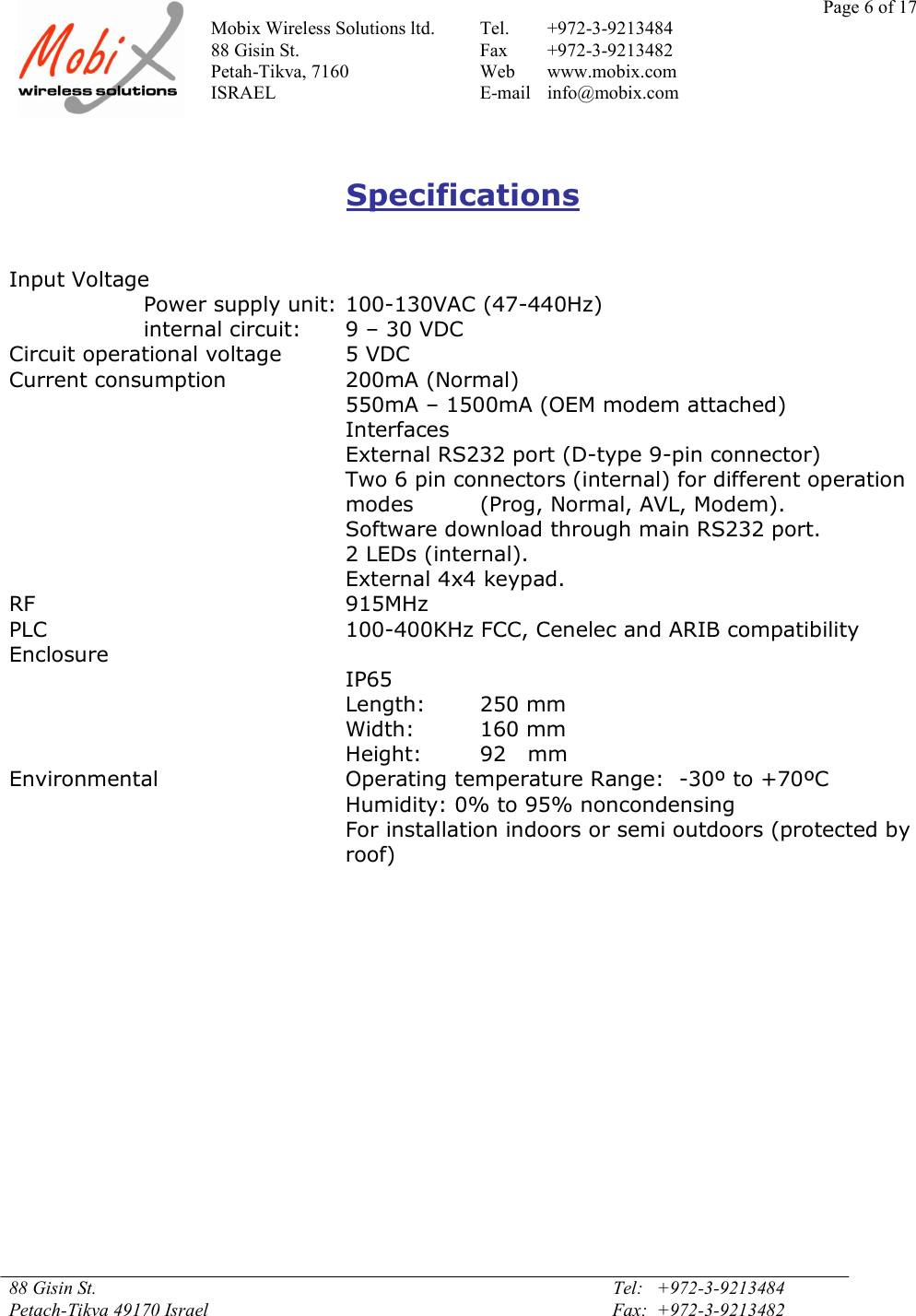 Page 6 of 17Mobix Wireless Solutions ltd. Tel. +972-3-921348488 Gisin St. Fax +972-3-9213482Petah-Tikva, 7160 Web www.mobix.comISRAEL E-mail info@mobix.com88 Gisin St. Tel:   +972-3-9213484Petach-Tikva 49170 Israel Fax:  +972-3-9213482SpecificationsInput VoltagePower supply unit: 100-130VAC (47-440Hz)internal circuit: 9 – 30 VDCCircuit operational voltage 5 VDCCurrent consumption 200mA (Normal)550mA – 1500mA (OEM modem attached)InterfacesExternal RS232 port (D-type 9-pin connector)Two 6 pin connectors (internal) for different operationmodes (Prog, Normal, AVL, Modem).Software download through main RS232 port.2 LEDs (internal).External 4x4 keypad.RF 915MHzPLC 100-400KHz FCC, Cenelec and ARIB compatibilityEnclosureIP65Length: 250 mmWidth: 160 mmHeight: 92   mmEnvironmental Operating temperature Range: -30º to +70ºCHumidity: 0% to 95% noncondensingFor installation indoors or semi outdoors (protected byroof)