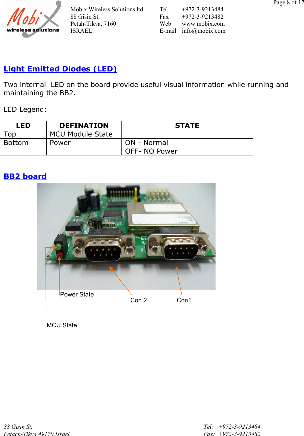 Page 8 of 17Mobix Wireless Solutions ltd. Tel. +972-3-921348488 Gisin St. Fax +972-3-9213482Petah-Tikva, 7160 Web www.mobix.comISRAEL E-mail info@mobix.com88 Gisin St. Tel:   +972-3-9213484Petach-Tikva 49170 Israel Fax:  +972-3-9213482Light Emitted Diodes (LED)Two internal  LED on the board provide useful visual information while running andmaintaining the BB2.LED Legend:LEDDEFINATIONSTATETopMCU Module StateBottomPowerON - NormalOFF- NO PowerBB2 boardMCU StatePower StateCon 2  Con1