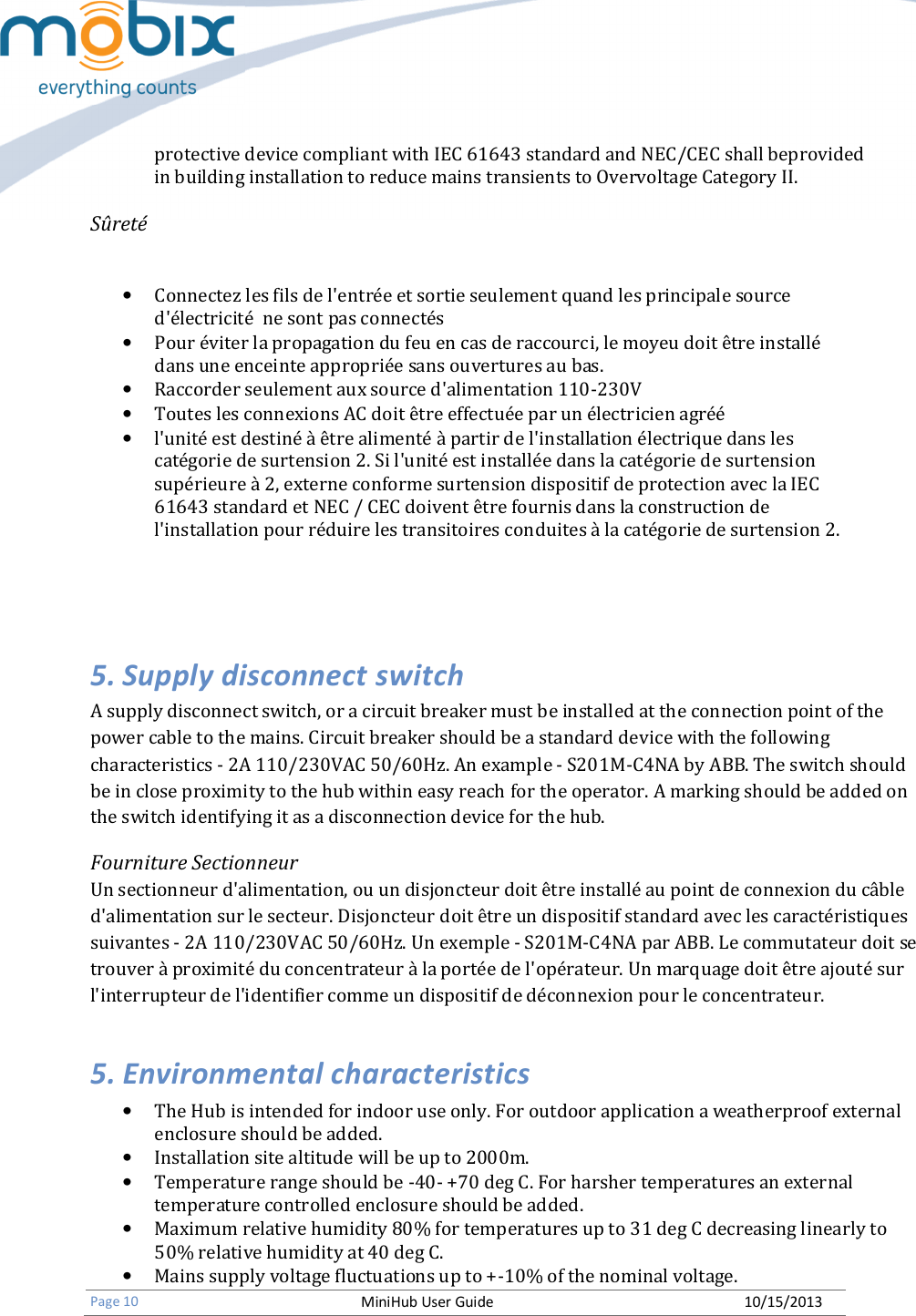   Page 10 MiniHub User Guide 10/15/2013   protective device compliant with IEC 61643 standard and NEC/CEC shall beprovided in building installation to reduce mains transients to Overvoltage Category II.  Sûreté  • Connectez les fils de l&apos;entrée et sortie seulement quand les principale source d&apos;électricité  ne sont pas connectés • Pour éviter la propagation du feu en cas de raccourci, le moyeu doit être installé dans une enceinte appropriée sans ouvertures au bas. • Raccorder seulement aux source d&apos;alimentation 110-230V • Toutes les connexions AC doit être effectuée par un électricien agréé • l&apos;unité est destiné à être alimenté à partir de l&apos;installation électrique dans les catégorie de surtension 2. Si l&apos;unité est installée dans la catégorie de surtension supérieure à 2, externe conforme surtension dispositif de protection avec la IEC 61643 standard et NEC / CEC doivent être fournis dans la construction de l&apos;installation pour réduire les transitoires conduites à la catégorie de surtension 2.    5. Supply disconnect switch A supply disconnect switch, or a circuit breaker must be installed at the connection point of the power cable to the mains. Circuit breaker should be a standard device with the following characteristics - 2A 110/230VAC 50/60Hz. An example - S201M-C4NA by ABB. The switch should be in close proximity to the hub within easy reach for the operator. A marking should be added on the switch identifying it as a disconnection device for the hub. Fourniture Sectionneur Un sectionneur d&apos;alimentation, ou un disjoncteur doit être installé au point de connexion du câble d&apos;alimentation sur le secteur. Disjoncteur doit être un dispositif standard avec les caractéristiques suivantes - 2A 110/230VAC 50/60Hz. Un exemple - S201M-C4NA par ABB. Le commutateur doit se trouver à proximité du concentrateur à la portée de l&apos;opérateur. Un marquage doit être ajouté sur l&apos;interrupteur de l&apos;identifier comme un dispositif de déconnexion pour le concentrateur. 5. Environmental characteristics • The Hub is intended for indoor use only. For outdoor application a weatherproof external enclosure should be added. • Installation site altitude will be up to 2000m. • Temperature range should be -40- +70 deg C. For harsher temperatures an external temperature controlled enclosure should be added. • Maximum relative humidity 80% for temperatures up to 31 deg C decreasing linearly to 50% relative humidity at 40 deg C. • Mains supply voltage fluctuations up to +-10% of the nominal voltage. 