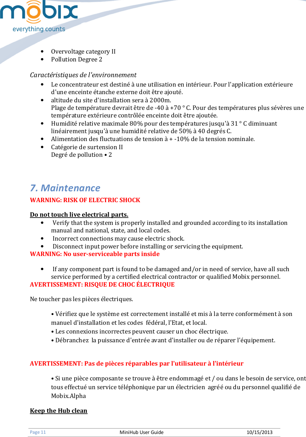   Page 11 MiniHub User Guide 10/15/2013   • Overvoltage category II • Pollution Degree 2   Caractéristiques de l&apos;environnement • Le concentrateur est destiné à une utilisation en intérieur. Pour l&apos;application extérieure d&apos;une enceinte étanche externe doit être ajouté. • altitude du site d&apos;installation sera à 2000m. Plage de température devrait être de -40 à +70 ° C. Pour des températures plus sévères une température extérieure contrôlée enceinte doit être ajoutée. • Humidité relative maximale 80% pour des températures jusqu&apos;à 31 ° C diminuant linéairement jusqu&apos;à une humidité relative de 50% à 40 degrés C. • Alimentation des fluctuations de tension à + -10% de la tension nominale. • Catégorie de surtension II Degré de pollution • 2  7. Maintenance WARNING: RISK OF ELECTRIC SHOCK Do not touch live electrical parts. •  Verify that the system is properly installed and grounded according to its installation manual and national, state, and local codes. •  Incorrect connections may cause electric shock. •  Disconnect input power before installing or servicing the equipment. WARNING: No user-serviceable parts inside •  If any component part is found to be damaged and/or in need of service, have all such service performed by a certified electrical contractor or qualified Mobix personnel. AVERTISSEMENT: RISQUE DE CHOC ÉLECTRIQUE Ne toucher pas les pièces électriques. • Vérifiez que le système est correctement installé et mis à la terre conformément à son manuel d&apos;installation et les codes  fédéral, l&apos;Etat, et local. • Les connexions incorrectes peuvent causer un choc électrique. • Débranchez  la puissance d&apos;entrée avant d&apos;installer ou de réparer l&apos;équipement.  AVERTISSEMENT: Pas de pièces réparables par l&apos;utilisateur à l&apos;intérieur • Si une pièce composante se trouve à être endommagé et / ou dans le besoin de service, ont tous effectué un service téléphonique par un électricien  agréé ou du personnel qualifié de Mobix.Alpha Keep the Hub clean  