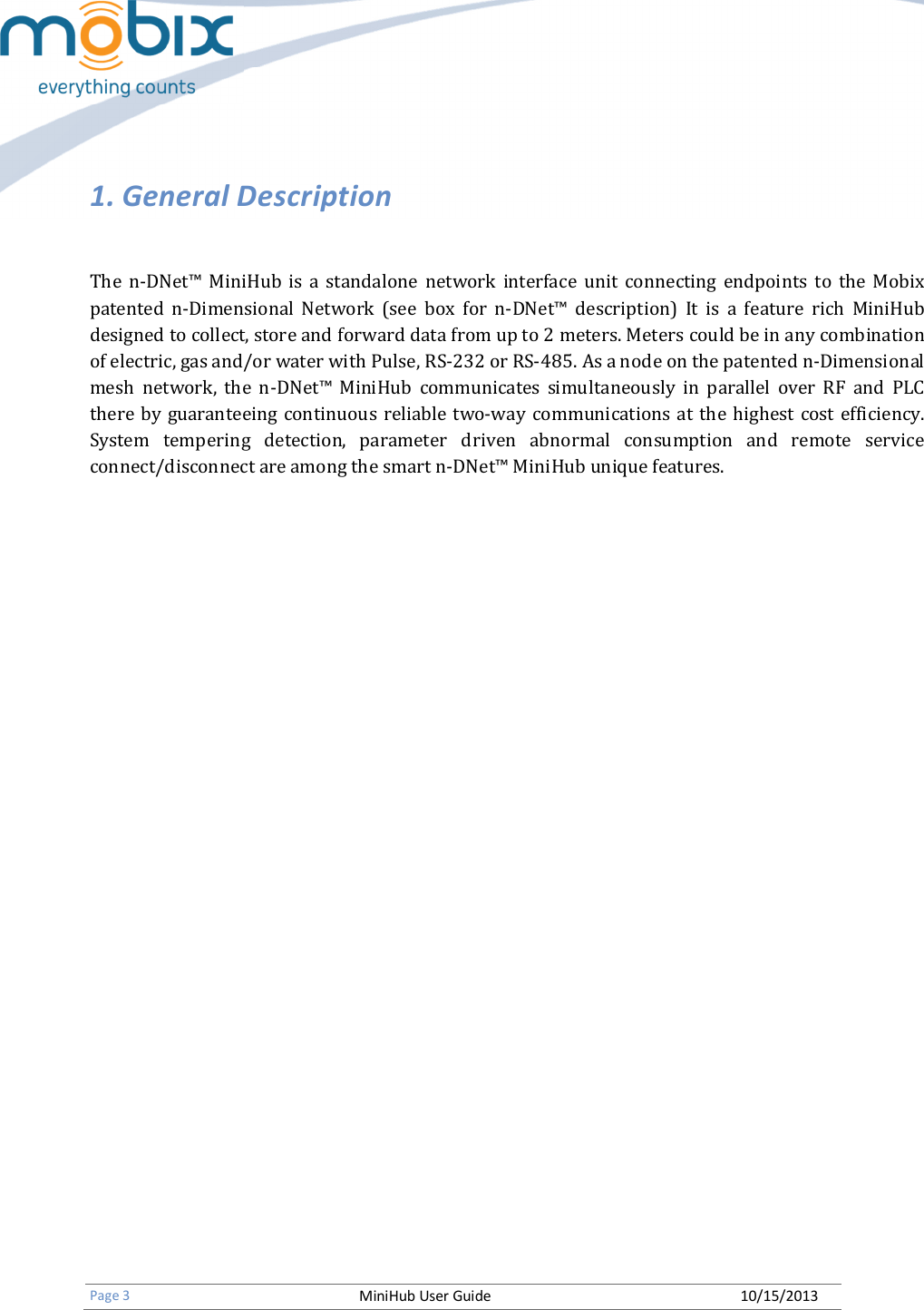   Page 3 MiniHub User Guide 10/15/2013    1. General Description  The  n-DNet™  MiniHub  is  a  standalone  network  interface  unit  connecting  endpoints  to  the  Mobix patented  n-Dimensional  Network  (see  box  for  n-DNet™  description)  It  is  a  feature  rich  MiniHub designed to collect, store and forward data from up to 2 meters. Meters could be in any combination of electric, gas and/or water with Pulse, RS-232 or RS-485. As a node on the patented n-Dimensional mesh  network,  the  n-DNet™  MiniHub  communicates  simultaneously  in  parallel  over  RF  and  PLC there by  guaranteeing continuous reliable two-way communications at  the highest  cost efficiency. System  tempering  detection,  parameter  driven  abnormal  consumption  and  remote  service connect/disconnect are among the smart n-DNet™ MiniHub unique features.        