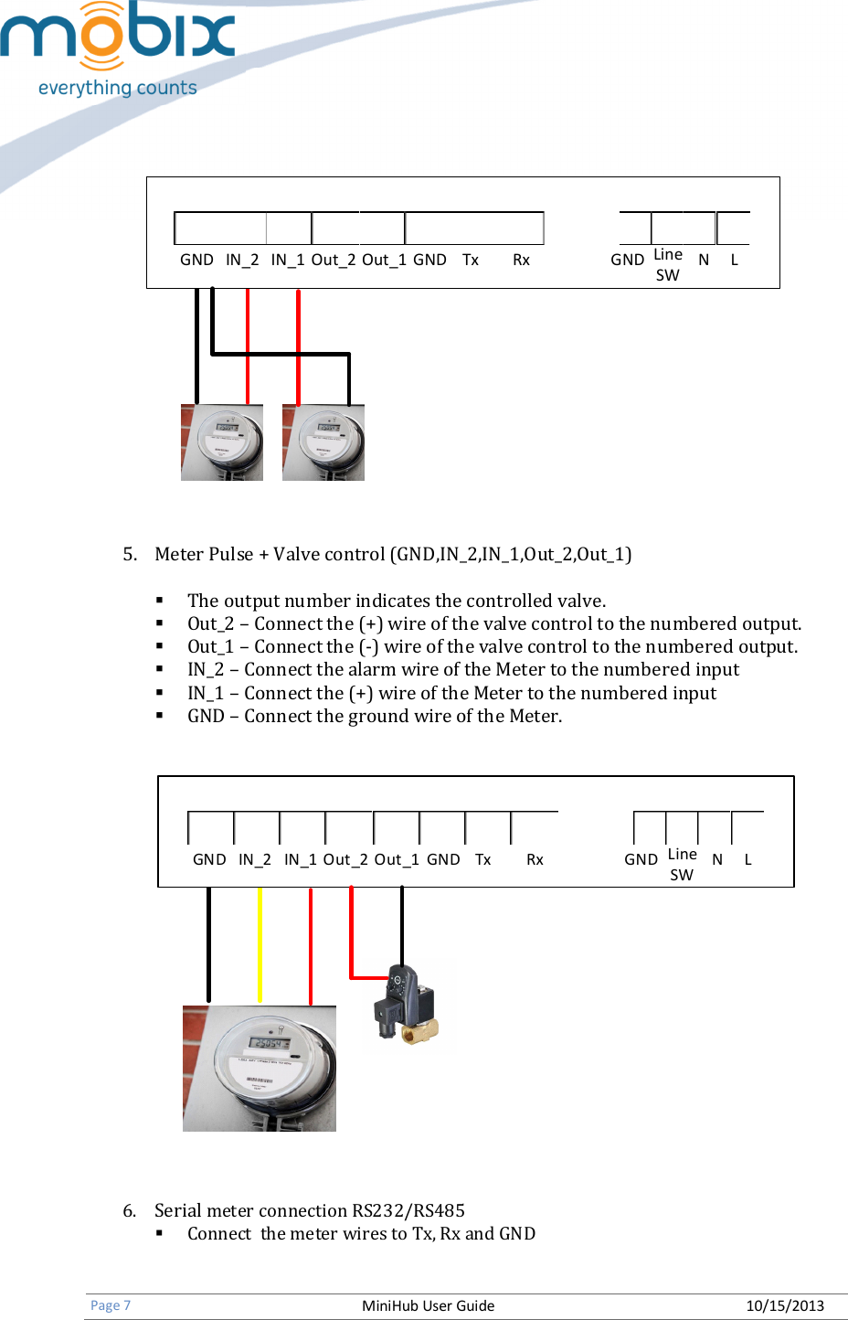   Page 7 MiniHub User Guide 10/15/2013   GND IN_2 IN_1 Out_2 Out_1 GND Tx Rx GND N LLineSW         5. Meter Pulse + Valve control (GND,IN_2,IN_1,Out_2,Out_1)   The output number indicates the controlled valve.  Out_2 – Connect the (+) wire of the valve control to the numbered output.  Out_1 – Connect the (-) wire of the valve control to the numbered output.  IN_2 – Connect the alarm wire of the Meter to the numbered input  IN_1 – Connect the (+) wire of the Meter to the numbered input  GND – Connect the ground wire of the Meter.   GND IN_2 IN_1 Out_2 Out_1 GND Tx Rx GND N LLineSW  6. Serial meter connection RS232/RS485  Connect  the meter wires to Tx, Rx and GND  