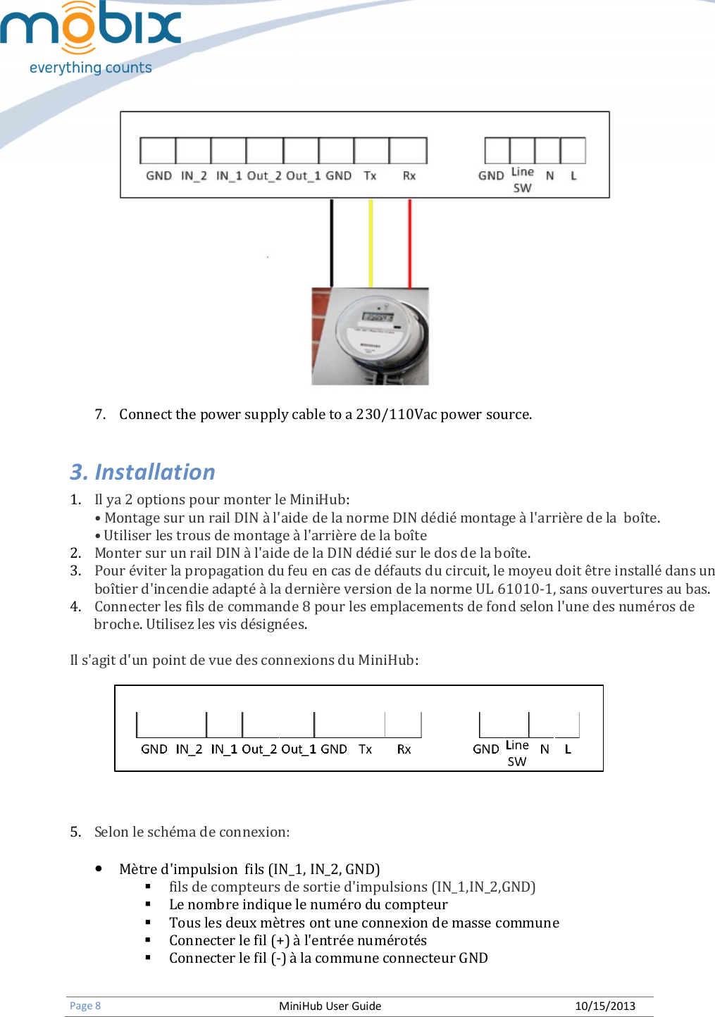   Page 8 MiniHub User Guide 10/15/2013    7. Connect the power supply cable to a 230/110Vac power source. 3. Installation 1. Il ya 2 options pour monter le MiniHub: • Montage sur un rail DIN à l&apos;aide de la norme DIN dédié montage à l&apos;arrière de la  boîte. • Utiliser les trous de montage à l&apos;arrière de la boîte 2. Monter sur un rail DIN à l&apos;aide de la DIN dédié sur le dos de la boîte. 3. Pour éviter la propagation du feu en cas de défauts du circuit, le moyeu doit être installé dans un boîtier d&apos;incendie adapté à la dernière version de la norme UL 61010-1, sans ouvertures au bas. 4. Connecter les fils de commande 8 pour les emplacements de fond selon l&apos;une des numéros de broche. Utilisez les vis désignées.  Il s&apos;agit d&apos;un point de vue des connexions du MiniHub:      5. Selon le schéma de connexion:  • Mètre d&apos;impulsion  fils (IN_1, IN_2, GND)  fils de compteurs de sortie d&apos;impulsions (IN_1,IN_2,GND)        Le nombre indique le numéro du compteur  Tous les deux mètres ont une connexion de masse commune  Connecter le fil (+) à l&apos;entrée numérotés  Connecter le fil (-) à la commune connecteur GND  