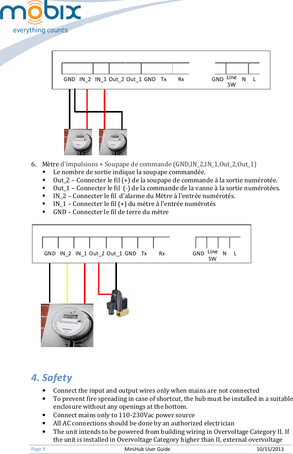   Page 9 MiniHub User Guide 10/15/2013   GND IN_2 IN_1 Out_2 Out_1 GND Tx Rx GND N LLineSW              6. Mètre d&apos;impulsions + Soupape de commande (GND,IN_2,IN_1,Out_2,Out_1)  Le nombre de sortie indique la soupape commandée.  Out_2 – Connecter le fil (+) de la soupape de commande à la sortie numérotée.  Out_1 – Connecter le fil  (-) de la commande de la vanne à la sortie numérotées.  IN_2 – Connecter le fil  d&apos;alarme du Mètre à l&apos;entrée numérotés.  IN_1 – Connecter le fil (+) du mètre à l&apos;entrée numérotés  GND – Connecter le fil de terre du mètre  GND IN_2 IN_1 Out_2 Out_1 GND Tx Rx GND N LLineSW  4. Safety • Connect the input and output wires only when mains are not connected • To prevent fire spreading in case of shortcut, the hub must be installed in a suitable enclosure without any openings at the bottom. • Connect mains only to 110-230Vac power source • All AC connections should be done by an authorized electrician • The unit intends to be powered from building wiring in Overvoltage Category II. If the unit is installed in Overvoltage Category higher than II, external overvoltage 