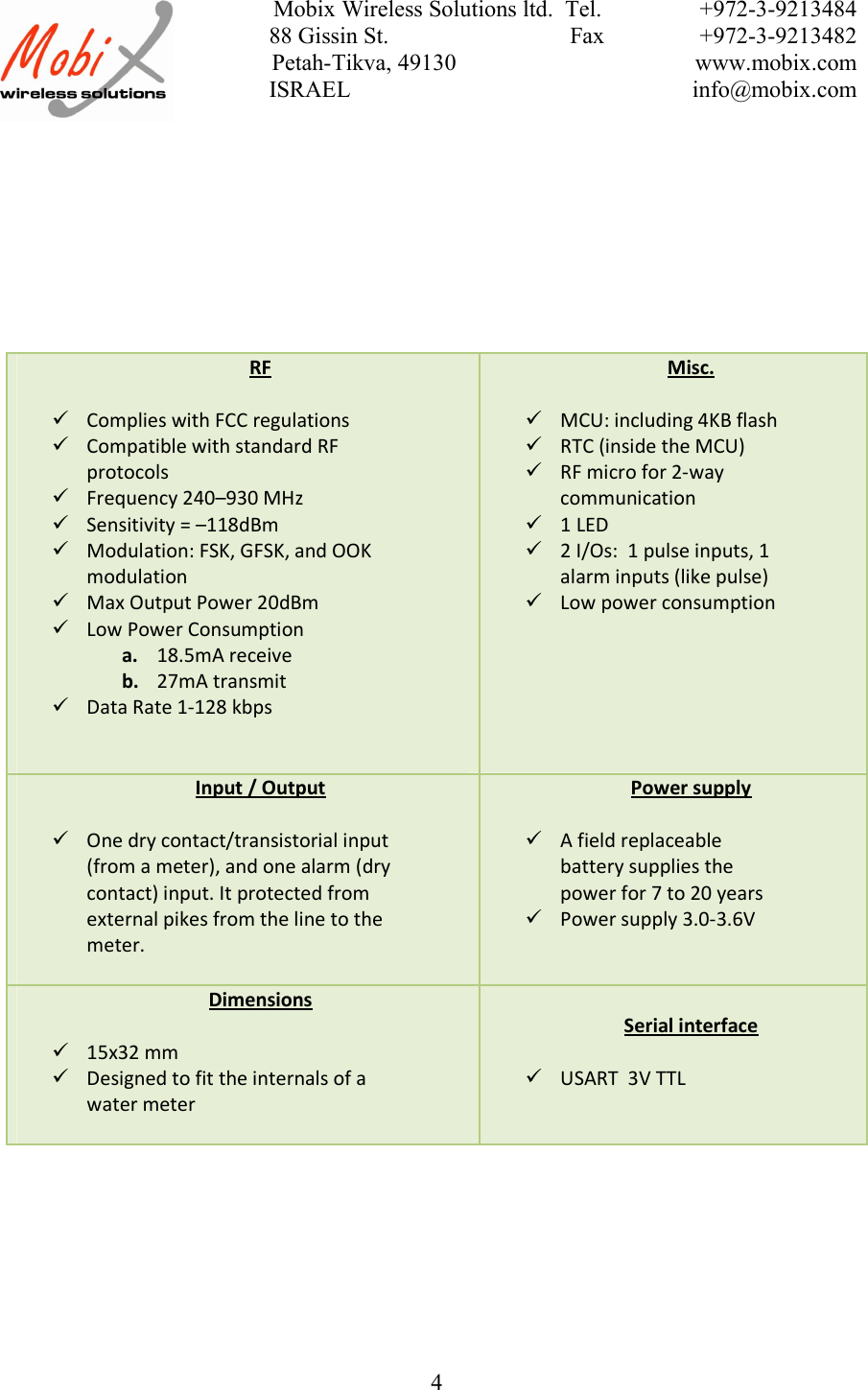 Mobix Wireless Solutions ltd.  Tel. +972-3-921348488 Gissin St.                               Fax +972-3-9213482 Petah-Tikva, 49130 www.mobix.com ISRAEL info@mobix.com4RFComplies with FCC regulationsCompatible with standard RFprotocolsFrequency 240–930 MHzSensitivity = –118dBmModulation: FSK, GFSK, and OOKmodulationMax Output Power 20dBmLow Power Consumptiona. 18.5mA receiveb. 27mA transmitData Rate 1-128 kbpsMisc.MCU: including 4KB flashRTC (inside the MCU)RF micro for 2-waycommunication1 LED2 I/Os:  1 pulse inputs, 1alarm inputs (like pulse)Low power consumptionInput / OutputOne dry contact/transistorial input(from a meter), and one alarm (drycontact) input. It protected fromexternal pikes from the line to themeter.Power supplyA field replaceablebattery supplies thepower for 7 to 20 yearsPower supply 3.0-3.6VDimensions15x32 mmDesigned to fit the internals of awater meterSerial interfaceUSART  3V TTL