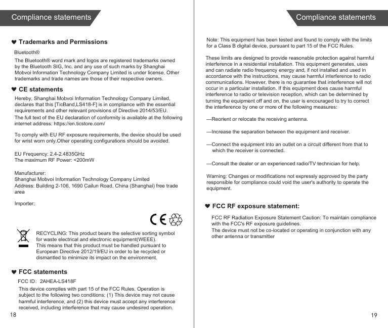 Bluetooth® The full text of the EU declaration of conformity is available at the following internet address: https://en.ticstore.com/To comply with EU RF exposure requirements, the device should be used for wrist worn only.Other operating configurations should be avoided.EU Frequency: 2.4-2.4835GHzThe maximum RF Power: &lt;200mWManufacturer:Shanghai Mobvoi Information Technology Company LimitedAddress: Building 2-106, 1690 Cailun Road, China (Shanghai) free trade areaImporter:Trademarks and PermissionsCE statementsFCC statementsNote: This equipment has been tested and found to comply with the limits for a Class B digital device, pursuant to part 15 of the FCC Rules. —Reorient or relocate the receiving antenna.—Increase the separation between the equipment and receiver.—Connect the equipment into an outlet on a circuit different from that to     which the receiver is connected.—Consult the dealer or an experienced radio/TV technician for help.Warning: Changes or modifications not expressly approved by the party responsible for compliance could void the user&apos;s authority to operate the equipment.FCC RF exposure statement:FCC RF Radiation Exposure Statement Caution: To maintain compliance with the FCC&apos;s RF exposure guidelines.FCC ID：2AHEA-LS418FThe device must not be co-located or operating in conjunction with any other antenna or transmitterRECYCLING: This product bears the selective sorting symbol for waste electrical and electronic equipment(WEEE).This means that this product must be handled pursuant to European Directive 2012/19/EU in order to be recycled or dismantled to minimize its impact on the environment.These limits are designed to provide reasonable protection against harmful interference in a residential installation. This equipment generates, uses and can radiate radio frequency energy and, if not installed and used in accordance with the instructions, may cause harmful interference to radio communications. However, there is no guarantee that interference will not occur in a particular installation. If this equipment does cause harmful interference to radio or television reception, which can be determined by turning the equipment off and on, the user is encouraged to try to correct the interference by one or more of the following measures:The Bluetooth® word mark and logos are registered trademarks owned by the Bluetooth SIG, Inc. and any use of such marks by Shanghai Mobvoi Information Technology Company Limited is under license. Other trademarks and trade names are those of their respective owners.Hereby, Shanghai Mobvoi Information Technology Company Limited, declares that this [TicBand,LS418-F] is in compliance with the essential requirements and other relevant provisions of Directive 2014/53/EU.This device complies with part 15 of the FCC Rules. Operation is subject to the following two conditions: (1) This device may not cause harmful interference, and (2) this device must accept any interference received, including interference that may cause undesired operation.1918Compliance statements Compliance statements