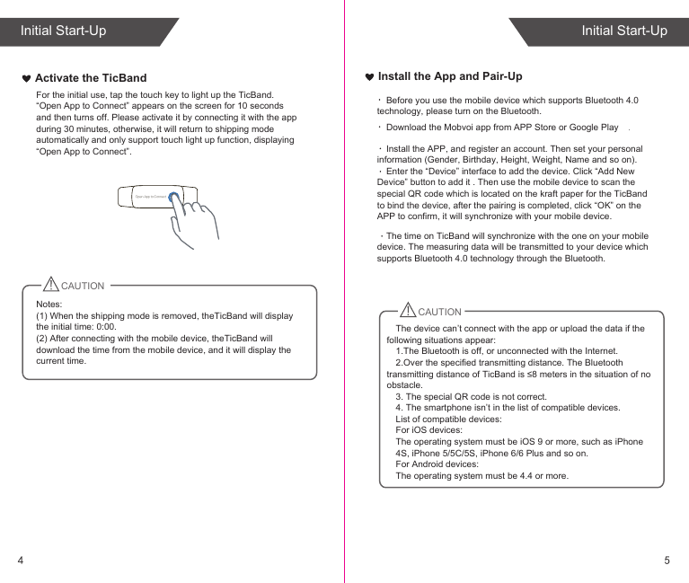 Install the App and Pair-UpActivate the TicBand For the initial use, tap the touch key to light up the TicBand. “Open App to Connect” appears on the screen for 10 seconds and then turns off. Please activate it by connecting it with the app during 30 minutes, otherwise, it will return to shipping mode automatically and only support touch light up function, displaying “Open App to Connect”.CAUTIONNotes: (1) When the shipping mode is removed, theTicBand will display the initial time: 0:00.(2) After connecting with the mobile device, theTicBand will download the time from the mobile device, and it will display the current time. Open App to ConnectCAUTIONDownload the Mobvoi app from APP Store or Google Play .Install the APP, and register an account. Then set your personal information (Gender, Birthday, Height, Weight, Name and so on).Enter the “Device” interface to add the device. Click “Add New Device” button to add it . Then use the mobile device to scan the special QR code which is located on the kraft paper for the TicBand to bind the device, after the pairing is completed, click “OK” on the APP to confirm, it will synchronize with your mobile device.Before you use the mobile device which supports Bluetooth 4.0 technology, please turn on the Bluetooth.The time on TicBand will synchronize with the one on your mobile device. The measuring data will be transmitted to your device which supports Bluetooth 4.0 technology through the Bluetooth.The device can’t connect with the app or upload the data if the following situations appear:1.The Bluetooth is off, or unconnected with the Internet.2.Over the specified transmitting distance. The Bluetooth transmitting distance of TicBand is ≤8 meters in the situation of no obstacle.3. The special QR code is not correct.4. The smartphone isn’t in the list of compatible devices.List of compatible devices:For iOS devices:The operating system must be iOS 9 or more, such as iPhone4S, iPhone 5/5C/5S, iPhone 6/6 Plus and so on. For Android devices:The operating system must be 4.4 or more. 54Initial Start-UpInitial Start-Up