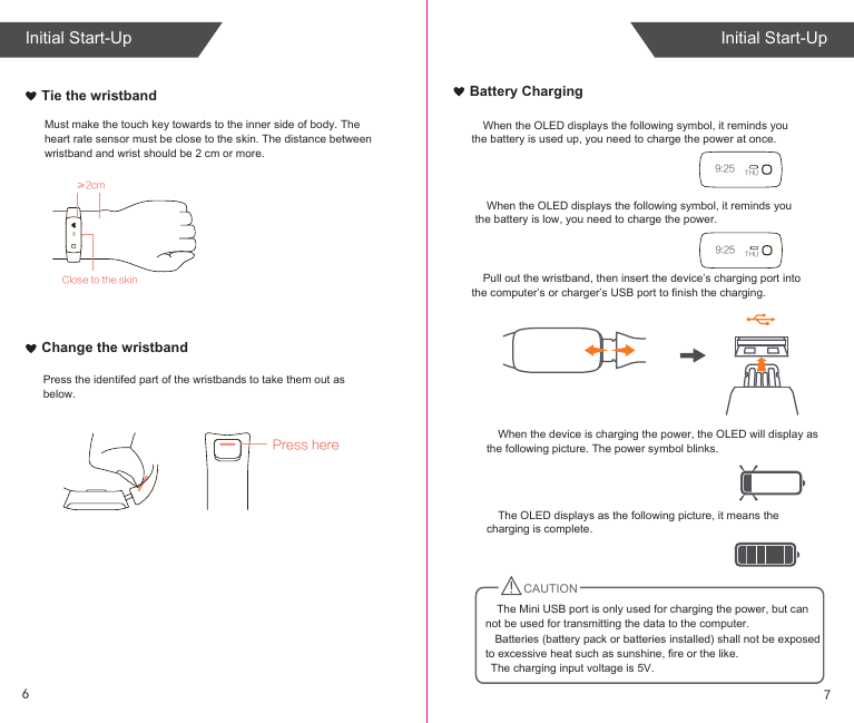 When the OLED displays the following symbol, it reminds you the battery is used up, you need to charge the power at once.When the device is charging the power, the OLED will display as the following picture. The power symbol blinks.The OLED displays as the following picture, it means the charging is complete.   Batteries (battery pack or batteries installed) shall not be exposed to excessive heat such as sunshine, fire or the like.   The charging input voltage is 5V.Pull out the wristband, then insert the device’s charging port into the computer’s or charger’s USB port to finish the charging.When the OLED displays the following symbol, it reminds you the battery is low, you need to charge the power.≥2cmClose to the skin95Must make the touch key towards to the inner side of body. The heart rate sensor must be close to the skin. The distance between wristband and wrist should be 2 cm or more.Tie the wristbandChange the wristbandPress herePress the identifed part of the wristbands to take them out as below.Battery Charging9:25 THU9:25 THUCAUTIONThe Mini USB port is only used for charging the power, but can not be used for transmitting the data to the computer. 76Initial Start-UpInitial Start-Up