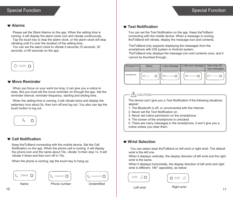 Text NotificationCall NotificationMove ReminderAlarmsWrist Selection  You can select wear theTicBand on left wrist or right wrist. The default wrist is the left one.When it displays vertically, the display direction of left wrist and the right wrist is the same.When it displays horizontally, the display direction of left wrist and right wrist is different, 180° oppositely, as below:When the phone is coming, tap the touch key to hang up.TheTicBand only supports displaying the messages from the smartphone with iOS system or Android system.TheTicBand only displays the message icon and contents once, and it cannot be thumbed through .SmartphoneMessages fromCAUTION14:209:25 THU1 8Left wrist9:25 THU1 8Right wristDavid 13285436972 Incoming CallName Phone number UnidentifiedDavid New Message 9 New Messages 99+ New MessagesName 1 new message (1-99) new message More than 99 new messagesThe device can’t give you a Text Notification if the following situations appear:1. The Bluetooth is off, or unconnected with the Internet.2. Never set the Text Notification on.3. Never set notice permission on the smartphone.4. The screen of the smartphone is unlocked.5. There are many messages in the smartphone, it won’t give you a notice unless you clear them.You can set the Text Notification on the app. Keep theTicBand connecting with the mobile device. When a message is coming, theTicBand will vibrate, display the message icon and contents. Keep theTicBand connecting with the mobile device. Set the Call Notification on the app. When the phone call is coming, it will display the phone icon and the name about 10s, vibrate 1s then stop 1s. It will vibrate 4 times and then turn off in 10s.  When the setting time is coming, it will vibrate twice and display the sedentary icon about 5s, then turn off and log out. You also can tap the touch button to log out.   When you focus on your work too long, it can give you a notice to relax. But you must set the move reminder on through the app. Set the reminder interval, reminder frequency, starting and ending time.  Please set the Silent Alarms on the app. When the setting time is coming, it will display the alarm clock icon and vibrate continuously.  Tap the touch key to stop the alarm clock, or the alarm clock will stop vibrating until it’s over the duration of the setting time.  You can set the alarm clock to vibrate 5 seconds,15 seconds, 30 seconds, or 60 seconds on the app.10 11Special Function Special Function