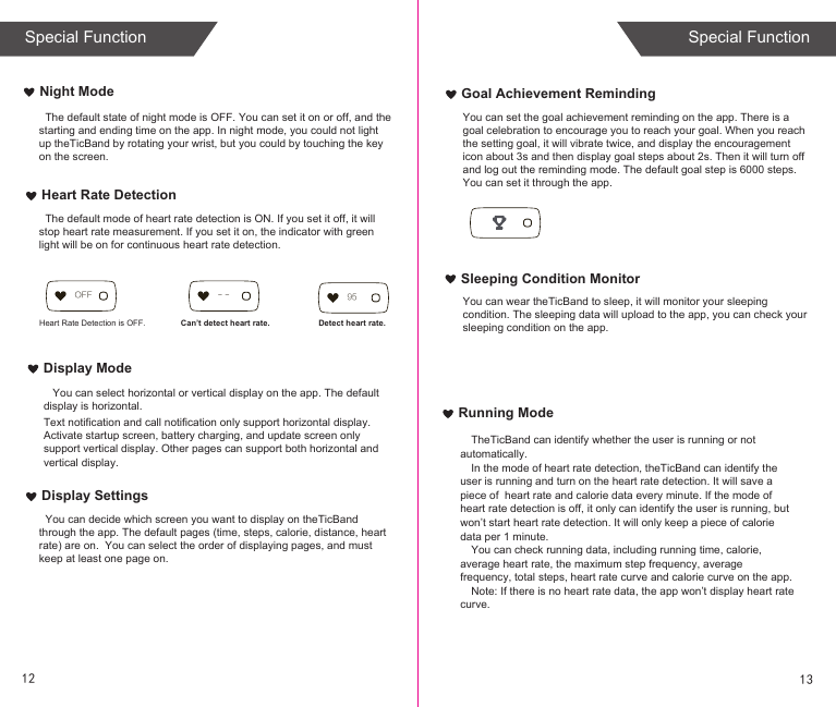 Running ModeTheTicBand can identify whether the user is running or not automatically.In the mode of heart rate detection, theTicBand can identify the user is running and turn on the heart rate detection. It will save a piece of  heart rate and calorie data every minute. If the mode of heart rate detection is off, it only can identify the user is running, but won’t start heart rate detection. It will only keep a piece of calorie data per 1 minute.You can check running data, including running time, calorie, average heart rate, the maximum step frequency, average frequency, total steps, heart rate curve and calorie curve on the app. Note: If there is no heart rate data, the app won’t display heart rate curve. Goal Achievement RemindingSleeping Condition MonitorNight ModeHeart Rate DetectionDisplay ModeDisplay Settings   You can select horizontal or vertical display on the app. The default display is horizontal. Text notification and call notification only support horizontal display.Activate startup screen, battery charging, and update screen only support vertical display. Other pages can support both horizontal and vertical display.  Heart Rate Detection is OFF. Can’t detect heart rate. Detect heart rate.95OFF - - You can wear theTicBand to sleep, it will monitor your sleeping condition. The sleeping data will upload to the app, you can check your sleeping condition on the app.You can set the goal achievement reminding on the app. There is a goal celebration to encourage you to reach your goal. When you reach the setting goal, it will vibrate twice, and display the encouragement icon about 3s and then display goal steps about 2s. Then it will turn off and log out the reminding mode. The default goal step is 6000 steps. You can set it through the app.  The default state of night mode is OFF. You can set it on or off, and the starting and ending time on the app. In night mode, you could not light up theTicBand by rotating your wrist, but you could by touching the key on the screen.   The default mode of heart rate detection is ON. If you set it off, it will stop heart rate measurement. If you set it on, the indicator with green light will be on for continuous heart rate detection.  You can decide which screen you want to display on theTicBand through the app. The default pages (time, steps, calorie, distance, heart rate) are on.  You can select the order of displaying pages, and must keep at least one page on.12 13Special Function Special Function