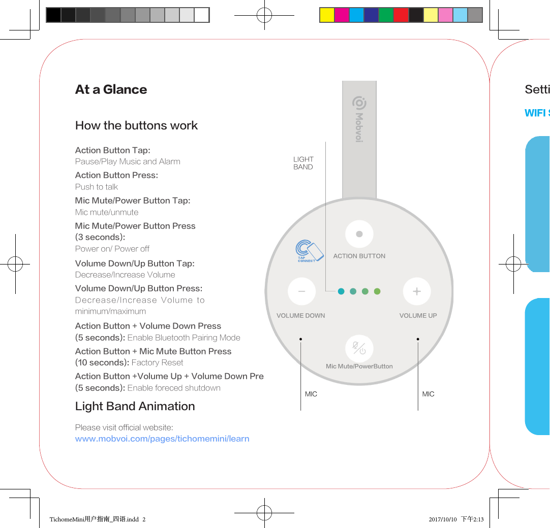 At a GlanceHow the buttons workAction Button Tap:Pause/Play Music and AlarmAction Button Press:Push to talkMic Mute/Power Button Tap:Mic mute/unmuteMic Mute/Power Button Press(3 seconds):Power on/ Power offVolume Down/Up Button Tap:Decrease/Increase VolumeVolume Down/Up Button Press:Decrease/Increase  Volume  to minimum/maximumAction Button + Volume Down Press (5 seconds): Enable Bluetooth Pairing ModeAction Button + Mic Mute Button Press(10 seconds): Factory ResetLight Band Animation Please visit official website:www.mobvoi.com/pages/tichomemini/learnAction Button +Volume Up + Volume Down Press (5 seconds): Enable foreced shutdownSetting up TicHome MiniWIFI SetupLIGHTBANDTichomeMini用户指南_四语.indd   2 2017/10/10   下午2:13