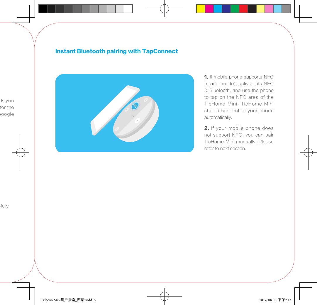3.  Find  the  WIFI  network  you want to use and set  it up for the device;  Login  to  your  Google Account4. WIFI connected successfullyInstant Bluetooth pairing with TapConnect1. If mobile phone supports NFC (reader mode), activate its NFC &amp; Bluetooth, and use the phone to  tap  on  the  NFC  area  of  the TicHome  Mini.  TicHome  Mini should  connect  to  your  phone automatically.2.  If  your  mobile  phone  does not  support  NFC,  you  can  pair TicHome Mini manually. Please refer to next section.TichomeMini用户指南_四语.indd   5 2017/10/10   下午2:13