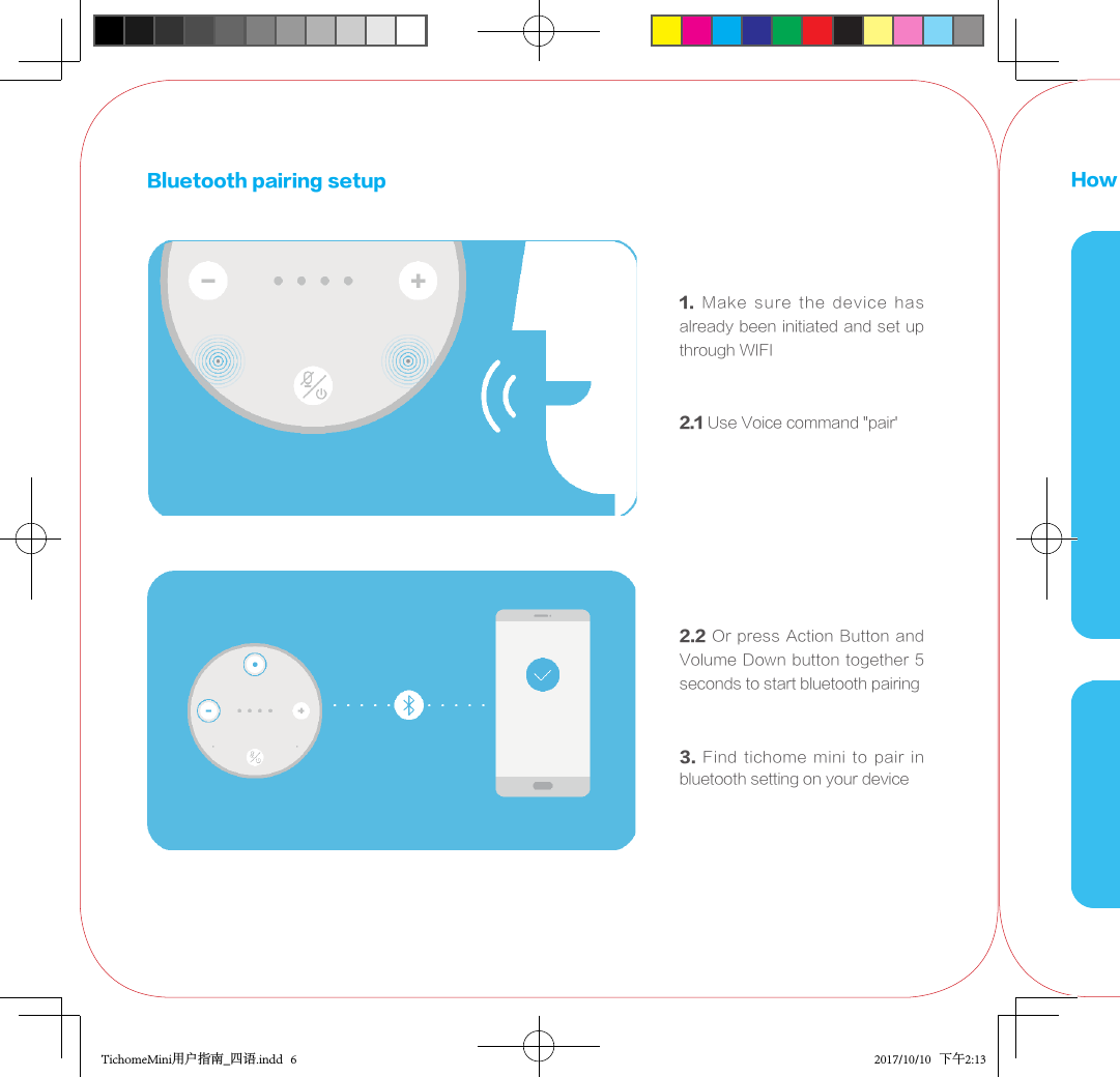 3.  Find  tichome  mini  to  pair  in bluetooth setting on your deviceBluetooth pairing setup1.  Make  sure  the  device  has already been initiated and set up through WIFI2.1 Use Voice command &quot;pair&apos;2.2 Or press Action Button and Volume Down button  together 5 seconds to start bluetooth pairingHow to replace the strapTichomeMini用户指南_四语.indd   6 2017/10/10   下午2:13