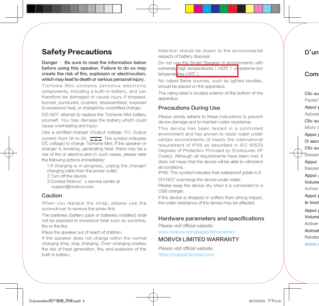 Safety PrecautionsDanger – Be sure to read the information below before using this speaker. Failure to do so may create the risk of fire, explosion or electrocution, which may lead to death or serious personal injury.TicHome  Mini  contains  sensitive  electronic  components,  including  a built-in battery, and can therefore  be  damaged  or cause injury if dropped, burned, punctured,  crushed, disassembled, exposed to excessive heat, or charged by uncertified charger.DO NOT attempt to replace the TicHome Mini battery yourself. You may  damage  the battery,which could cause overheating and injury. Use a certified charger (Output voltage: 5V; Output current: from  1A to 2A. The symbol  indicates DC voltage) to charge TicHome Mini. If the speaker or charger is smoking, generating heat, there may  be a risk of fire or electrocution.In such cases, please take the following actions immediately:1.If charging is in  progress,  unplug  the charger/ charging cable from the power outlet.2.Turn off the device.3.Contact Mobvoi’s service center at     support@mobvoi.com.Attention  should  be  drawn  to  the  environmental aspects of battery disposal.If  the  speaker  does  not  charge  within  the  normal charging time, stop charging. Over-charging creates the risk of heat generation, fire, and explosion of the built-in battery.Do not use the Smart Speaker in environments with extremely high temperatures（&gt;40℃） or extreme low temperatures (&lt;0℃ ).Precautions During UsePlease strictly adhere to these instructions to prevent device damage and to maintain water resistance.This  device  has  been  tested  in  a  controlled environment and has proven  to resist water under certain  environments  (it  meets  the  international requirement  of  IPX6  as  described in  IEC  60529 Degrees of Protection Provided  by  Enclosures  (IP Code)). Although all requirements have been met, it does not mean that the device will be able to withstand all conditions.IPX6: This symbol indicates that waterproof grade is 6DO NOT submerge the device under water.Please keep the device dry when it is connected to a USB charger.CautionWhen  you  replace  the  strap,  please  use  the screwdriver to remove the screw first.If the device is dropped or suffers from strong impact, the water resistance of the device may be affected.Place the speaker out of reach of children.Hardware parameters and specificationsPlease visit official website:www.mobvoi.com/pages/tichomeminiMOBVOI LIMITED WARRANTYPlease visit official website:https://support.ticwear.comThe batteries (battery pack or batteries installed) shall not be exposed to excessive heat such as sunshine, fire or the like.No naked flame sources,  such  as lighted candles, should be placed on the apparatus.The rating label is located exterior of the bottom of the apparatus.D’un coup d’ œil Comment fonctionnent les boutonsClic sur le bouton Action:Pause/Lecture pour la musique et l&apos;alarmeAppui prolongé sur le bouton Action:Appuyer pour parlerClic sur le bouton Mic Mute:Micro activé/désactivéAppui prolongé sur le bouton Mic Mute (3 secondes):on/ oClic sur les boutons de Volume Down/Up:Baisser/Augmenter le volumeAppui prolongé sur le bouton Volume  Down/Up: Baisser/Augmenter le volume au minimum/maximumAppui prolongé sur  les boutons Action  + Volume Down (5 secondes): Activer le mode Jumelage BluetoothAppui prolongé sur les boutons Action + le bouton Mic Mute (10 secondes): RéinitialisationAnimation de la bande lumineuse:Rendez-vous sur notre site ociel:www.mobvoi.com/pages/tichomemini/learnAppui prolongé sur les boutons Action +Volume Up + Volume Down (5 secondes):  Activer l’arrêt forcé shutdownTichomeMini用户指南_四语.indd   8 2017/10/10   下午2:14