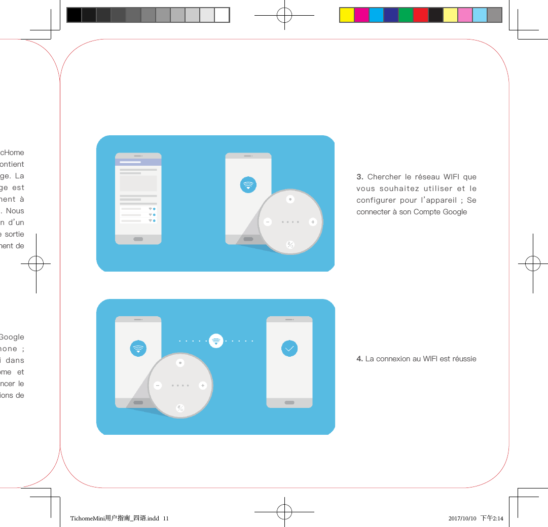 2.  Installer  l’application  Google  Home  sur  votre  téléphone  ;   Chercher  TicHome  Mini  dans votre application Google Home  et cliquer dessus pour  commencer le jumelage, suivre les instructions de l’application.1. Déballer et brancher le TicHome Mini  (*cet  emballage  ne  contient qu’un  seul  câble  de  charge.  La prise  du  câble  de  charge  est représentée  ici  uniquement  à des  fins  de  démonstration.  Nous recommandons  l’utilisation  d’un chargeur avec puissance  de sortie 5 V et 1,5 A pour le chargement de la batterie).3.  Chercher  le  réseau  WIFI  que vous  souhaitez  utiliser  et  le configurer  pour  l’appareil  ;  Se connecter à son Compte Google4. La connexion au WIFI est réussieTichomeMini用户指南_四语.indd   11 2017/10/10   下午2:14