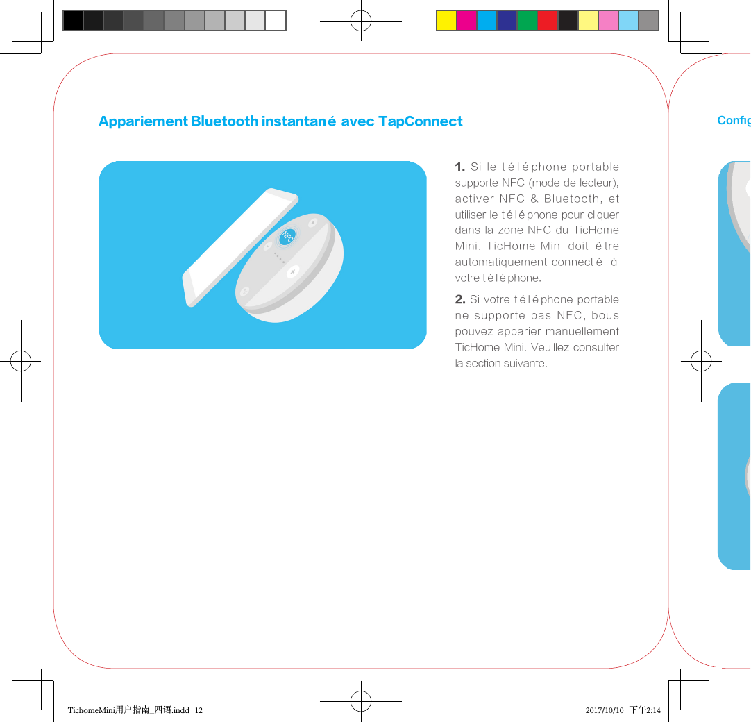 Appariement Bluetooth instantané avec TapConnect1.  Si  le  téléphone  portable supporte NFC (mode de lecteur), activer  NFC  &amp;  Bluetooth,  et utiliser le téléphone pour cliquer dans la zone NFC du TicHome Mini.  TicHome  Mini  doit  être automatiquement  connecté  à votre téléphone. 2. Si votre téléphone portable ne  supporte  pas  NFC,  bous pouvez apparier  manuellement TicHome Mini. Veuillez consulter la section suivante.Conguration du Jumelage BluetoothTichomeMini用户指南_四语.indd   12 2017/10/10   下午2:14