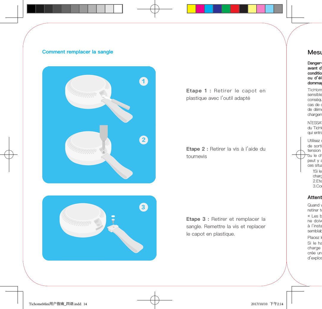 Comment remplacer la sangleEtape  1  :  Retirer  le  capot  en plastique avec l’outil adaptéEtape 2 : Retirer la vis à l’aide du tournevis12Etape 3 : Retirer  et  remplacer  la sangle. Remettre la vis et replacer le capot en plastique.3Mesures de sécuritéDanger–Assurez-vous de lire les informations ci-dessous avant d’utiliser ce haut-parleur. Le non-respect de cette condition peut générer des risques d’incendie, d’explosion ou d’électrocution pouvant entraîner  la mort ou des dommages corporels graves.TicHome  Mini  contient des composants électroniques sensibles comprenant une  batterie intégrée,  et peut par conséquent être  endommagé ou causer des blessures en cas de chute, de combustion, de perforation, d’écrasement, de démontage, d’exposition à une chaleur excessive ou de chargement par un chargeur non certié.N’ESSAYEZ PAS de remplacer par vous-même la batterie du TicHome Mini. Vous pourriez endommager la batterie, ce qui entraînerait une surchaue et des blessures.Utilisez un chargeur certié (tension de sortie : 5V ; courant de sortie :  de 1  Aà 2 A) Le  symbole indique la tension DC) pour charger TicHome Mini. Si le haut-parleur ou le chargeur fument, avec une production de chaleur, il peut y avoir un risque d’incendie ou d’électrocution. Dans ces situations, prenez immédiatement les mesures suivantes 1Si le chargement est en cours, débranchez le chargeur/ la câble de charge de la prise d’alimentation.2.Eteignez l’appareil.3.Contactez le centre SAV à support@mobvoi.com.Si le haut-parleur ne  se  charge  pas sur la période  de charge normale, arrêtez le  chargement.  Une surcharge crée un risque de dégagement  de chaleur,  d’incendie et d’explosion de la batterie intégrée.AttentionQuand vous remplacez la sangle, utilisez le tournevis pour retirer tout d’abord la vis.Placez le haut-parleur hors de la portée des enfants.« Les  batteries (pack de batterie ou batteries installées) ne doivent pas être  exposées  à  une chaleur excessive à l’instar de la lumière du soleil, du feu  ou des  facteurs semblables. »des facteurs semblables. »TichomeMini用户指南_四语.indd   14 2017/10/10   下午2:14