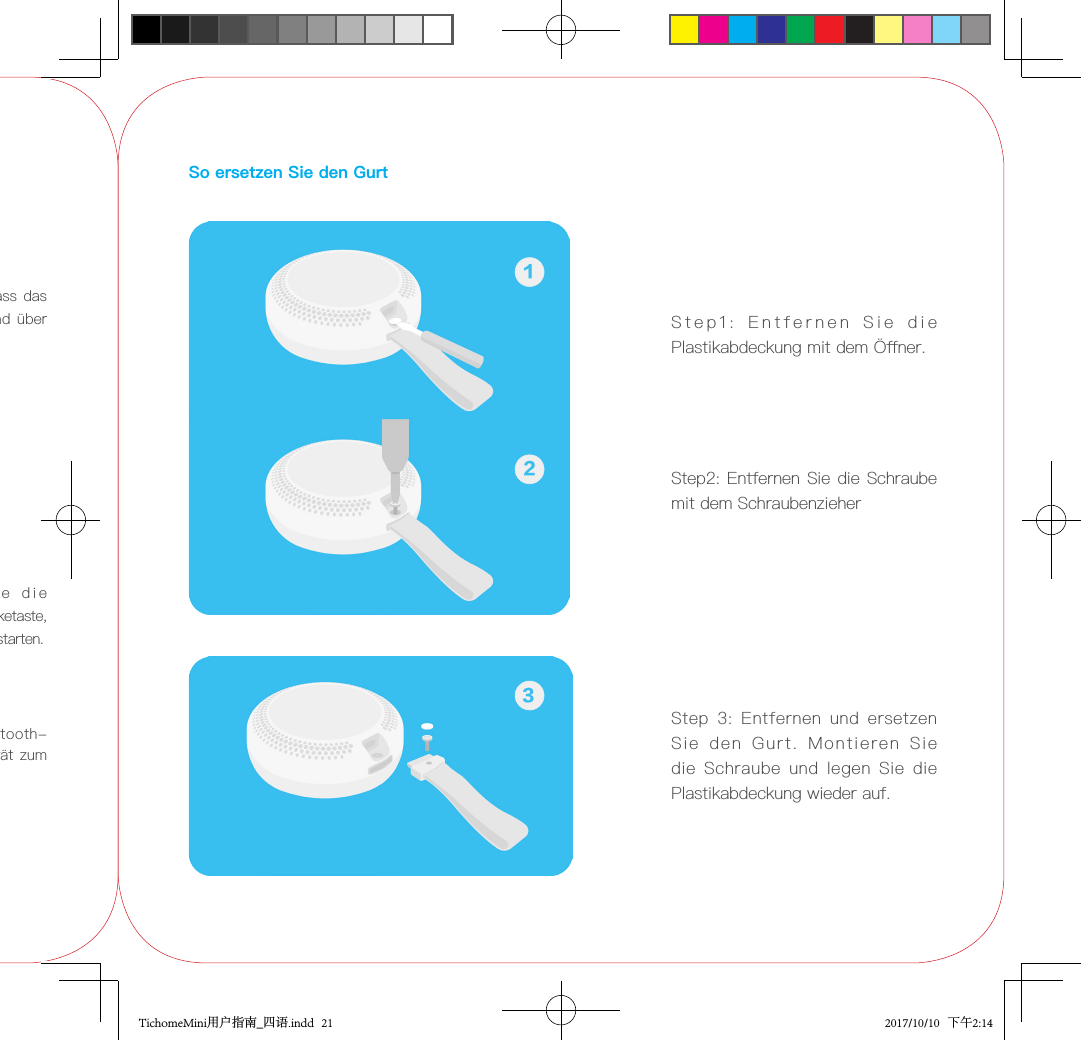 3.  Finden  Sie  in  den  Bluetooth-Einstellungen auf Ihrem Gerät  zum Koppeln des TicHome Mini.1. Vergewissern Sie sich,  dass das Gerät bereits eingeleitet und über WIFI eingerichtet wurde.2.1 Sagen Sie &quot; Pair &quot;2.2  Oder  drücken  Sie  die  Aktionstaste und die Lautstärketaste, um das Bluetooth-Pairing zu starten.So ersetzen Sie den GurtStep1:  Entfernen  Sie  die  Plastikabdeckung mit dem Öner.Step2: Entfernen Sie die Schraube mit dem Schraubenzieher12Step  3:  Entfernen  und  ersetzen Sie  den  Gurt.  Montieren  Sie die  Schraube  und  legen  Sie  die Plastikabdeckung wieder auf.3TichomeMini用户指南_四语.indd   21 2017/10/10   下午2:14