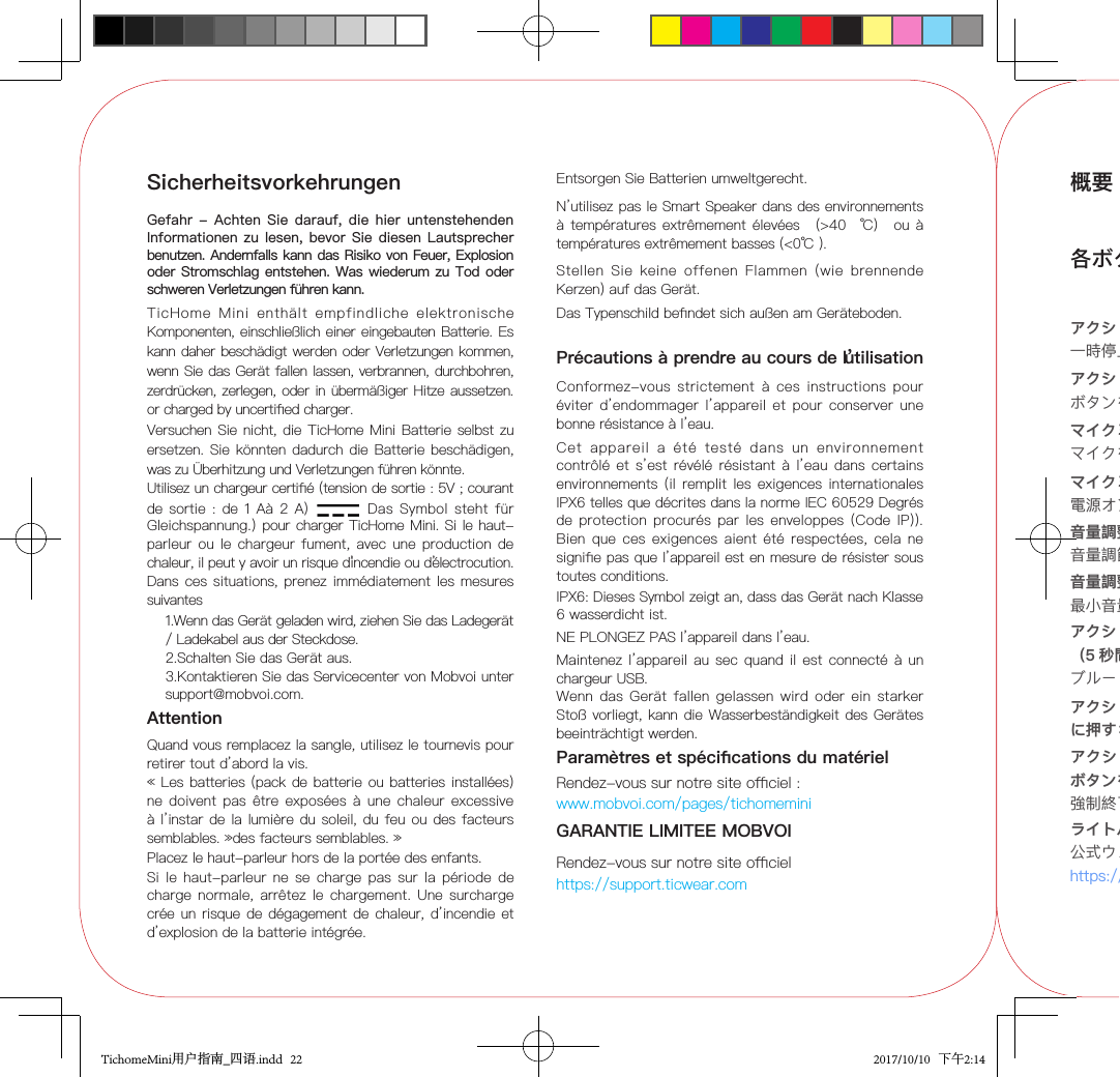 SicherheitsvorkehrungenGefahr - Achten Sie  darauf,  die hier untenstehenden Informationen zu lesen, bevor Sie  diesen Lautsprecher benutzen. Andernfalls kann das Risiko von Feuer, Explosion oder Stromschlag entstehen. Was wiederum zu Tod oder schweren Verletzungen führen kann.TicHome  Mini  enthält  empfindliche  elektronische Komponenten, einschließlich einer eingebauten Batterie. Es kann daher beschädigt werden oder Verletzungen kommen, wenn Sie das Gerät fallen lassen, verbrannen, durchbohren, zerdrücken, zerlegen, oder in übermäßiger Hitze aussetzen. or charged by uncertied charger.Versuchen Sie  nicht, die  TicHome Mini  Batterie selbst zu ersetzen. Sie könnten dadurch die Batterie beschädigen, was zu Überhitzung und Verletzungen führen könnte.Utilisez un chargeur certié (tension de sortie : 5V ; courant de sortie :  de  1 Aà 2  A) Das  Symbol  steht  für Gleichspannung.)  pour charger TicHome Mini. Si le haut-parleur ou le  chargeur  fument, avec une  production de chaleur, il peut y avoir un risque d’incendie ou d’électrocution. Dans ces situations, prenez immédiatement  les mesures suivantes 1.Wenn das Gerät geladen wird, ziehen Sie das Ladegerät / Ladekabel aus der Steckdose.2.Schalten Sie das Gerät aus.3.Kontaktieren Sie das Servicecenter von Mobvoi unter    support@mobvoi.com.Entsorgen Sie Batterien umweltgerecht.Si le haut-parleur ne  se  charge  pas sur la période  de charge normale, arrêtez le  chargement.  Une surcharge crée un risque de dégagement  de chaleur,  d’incendie et d’explosion de la batterie intégrée.N’utilisez pas le Smart Speaker dans des environnements à températures extrêmement  élevées （&gt;40 ℃） ou à températures extrêmement basses (&lt;0℃ ).Précautions à prendre au cours de l’utilisationConformez-vous  strictement  à  ces  instructions  pour éviter  d’endommager l’appareil et pour conserver  une bonne résistance à l’eau.Cet  appareil  a  été  testé  dans  un  environnement contrôlé et s’est révélé  résistant  à l’eau dans certains environnements (il remplit  les  exigences internationales IPX6 telles que décrites dans la norme IEC 60529 Degrés de  protection procurés par les  enveloppes  (Code  IP)). Bien  que ces exigences aient été  respectées,  cela  ne signie pas que l’appareil est en mesure de résister sous toutes conditions.NE PLONGEZ PAS l’appareil dans l’eau.Maintenez l’appareil au  sec quand il  est  connecté à un chargeur USB.AttentionQuand vous remplacez la sangle, utilisez le tournevis pour retirer tout d’abord la vis.Wenn  das Gerät fallen gelassen wird  oder  ein  starker Stoß vorliegt,  kann die Wasserbeständigkeit des Gerätes beeinträchtigt werden.Placez le haut-parleur hors de la portée des enfants.Paramètres et spécications du matérielRendez-vous sur notre site ociel : www.mobvoi.com/pages/tichomeminiGARANTIE LIMITEE MOBVOIRendez-vous sur notre site ociel https://support.ticwear.com« Les  batteries (pack de batterie ou batteries installées) ne doivent pas être  exposées  à  une chaleur excessive à l’instar de la lumière du soleil, du feu  ou des  facteurs semblables. »des facteurs semblables. »Stellen  Sie  keine  offenen  Flammen  (wie  brennende Kerzen) auf das Gerät.Das Typenschild bendet sich außen am Geräteboden.IPX6: Dieses Symbol zeigt an, dass das Gerät nach Klasse 6 wasserdicht ist.概要各ボタンの使用方法・機能アクションボタンをタップする：一時停止／音楽再生とアラームを選べます。アクションボタンを押す：ボタンを押して会話できます。マイクミュートボタンをタップする：マイクをミュート／ミュート解除できます。マイクミュートボタンを押す（3 秒間） 電源オン／オフを選べます。音量調整ボタンをタップする：音量調節ができます。音量調整ボタンを押す：最小音量／最大音量を選べます。アクションボタンと音量ダウンボタンを同時に押す（5 秒間）：ブルートゥースペアリングモードを選択できます。アクションボタンとマイクミュートボタンを同時に押す：出荷時状態にリセットできます。ライトバンドアニメーション：公式ウェブサイトをご参照ください。https://en.ticstore.com/pages/tichomemini/learnアクションボタン、音量アップボタン、音量ダウンボタンを同時に押す（5 秒間）：強制終了ができます。TichomeMini用户指南_四语.indd   22 2017/10/10   下午2:14