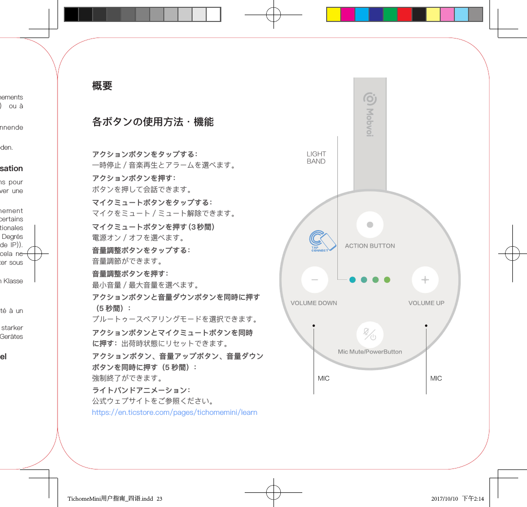 Entsorgen Sie Batterien umweltgerecht.N’utilisez pas le Smart Speaker dans des environnements à températures extrêmement  élevées （&gt;40 ℃） ou à températures extrêmement basses (&lt;0℃ ).Précautions à prendre au cours de l’utilisationConformez-vous  strictement  à  ces  instructions  pour éviter  d’endommager l’appareil et pour conserver  une bonne résistance à l’eau.Cet  appareil  a  été  testé  dans  un  environnement contrôlé et s’est révélé  résistant  à l’eau dans certains environnements (il remplit  les  exigences internationales IPX6 telles que décrites dans la norme IEC 60529 Degrés de  protection procurés par les  enveloppes  (Code  IP)). Bien  que ces exigences aient été  respectées,  cela  ne signie pas que l’appareil est en mesure de résister sous toutes conditions.NE PLONGEZ PAS l’appareil dans l’eau.Maintenez l’appareil au  sec quand il  est  connecté à un chargeur USB.Wenn  das Gerät fallen gelassen wird  oder  ein  starker Stoß vorliegt,  kann die Wasserbeständigkeit des Gerätes beeinträchtigt werden.Paramètres et spécications du matérielRendez-vous sur notre site ociel : www.mobvoi.com/pages/tichomeminiGARANTIE LIMITEE MOBVOIRendez-vous sur notre site ociel https://support.ticwear.comStellen  Sie  keine  offenen  Flammen  (wie  brennende Kerzen) auf das Gerät.Das Typenschild bendet sich außen am Geräteboden.IPX6: Dieses Symbol zeigt an, dass das Gerät nach Klasse 6 wasserdicht ist.概要各ボタンの使用方法・機能アクションボタンをタップする：一時停止／音楽再生とアラームを選べます。アクションボタンを押す：ボタンを押して会話できます。マイクミュートボタンをタップする：マイクをミュート／ミュート解除できます。マイクミュートボタンを押す（3 秒間） 電源オン／オフを選べます。音量調整ボタンをタップする：音量調節ができます。音量調整ボタンを押す：最小音量／最大音量を選べます。アクションボタンと音量ダウンボタンを同時に押す（5 秒間）：ブルートゥースペアリングモードを選択できます。アクションボタンとマイクミュートボタンを同時に押す：出荷時状態にリセットできます。ライトバンドアニメーション：公式ウェブサイトをご参照ください。https://en.ticstore.com/pages/tichomemini/learnアクションボタン、音量アップボタン、音量ダウンボタンを同時に押す（5 秒間）：強制終了ができます。LIGHTBANDTichomeMini用户指南_四语.indd   23 2017/10/10   下午2:14
