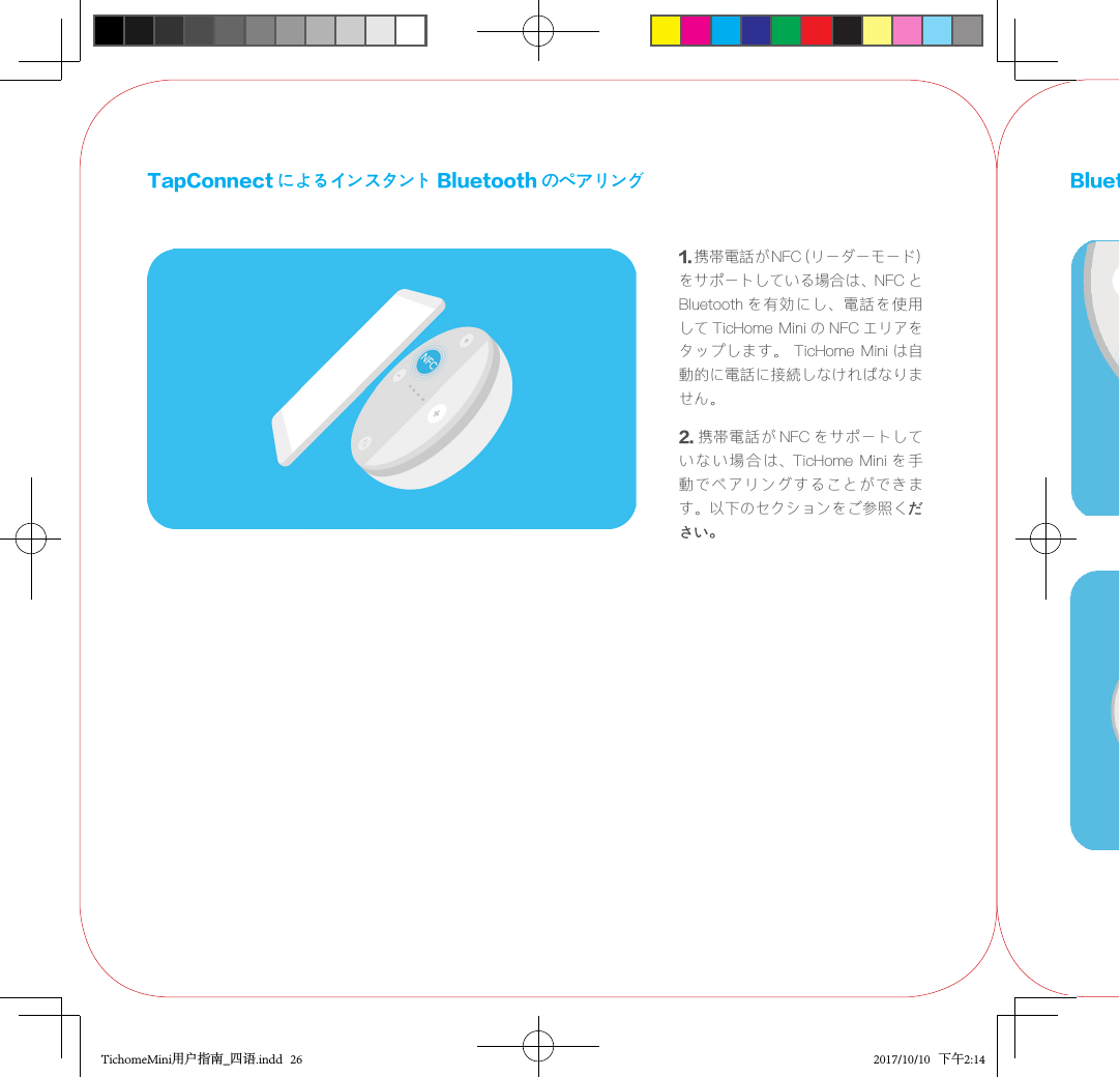 TapConnect によるインスタント Bluetooth のペアリング1.携帯電話が NFC（リーダーモード）をサポートしている場合は、NFC とBluetooth を有効にし、電話を使用して TicHome Mini の NFC エリアをタップします。  TicHome Mini は自動的に電話に接続しなければなりません。2. 携帯電話が NFC をサポートしていない 場 合は、TicHome  Mini を 手動でペアリングすることができます。以下のセクションをご参照ください。Bluetooth pairing setupTichomeMini用户指南_四语.indd   26 2017/10/10   下午2:14