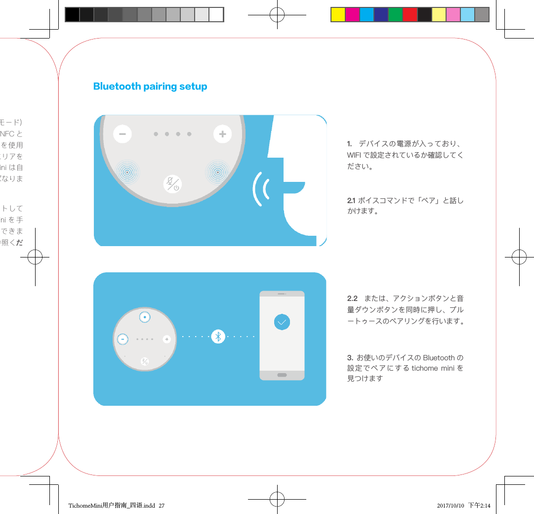 1.携帯電話が NFC（リーダーモード）をサポートしている場合は、NFC とBluetooth を有効にし、電話を使用して TicHome Mini の NFC エリアをタップします。  TicHome Mini は自動的に電話に接続しなければなりません。2. 携帯電話が NFC をサポートしていない 場 合は、TicHome  Mini を 手動でペアリングすることができます。以下のセクションをご参照ください。3. お使いのデバイスの Bluetooth の設定でペアにする tichome mini を見つけますBluetooth pairing setup1.   デバイスの電源が入っており、WIFI で設定されているか確認してください。2.1 ボイスコマンドで「ペア」と話しかけます。2.2  または、アクションボタンと音量ダウンボタンを同時に押し、ブルートゥースのペアリングを行います。TichomeMini用户指南_四语.indd   27 2017/10/10   下午2:14