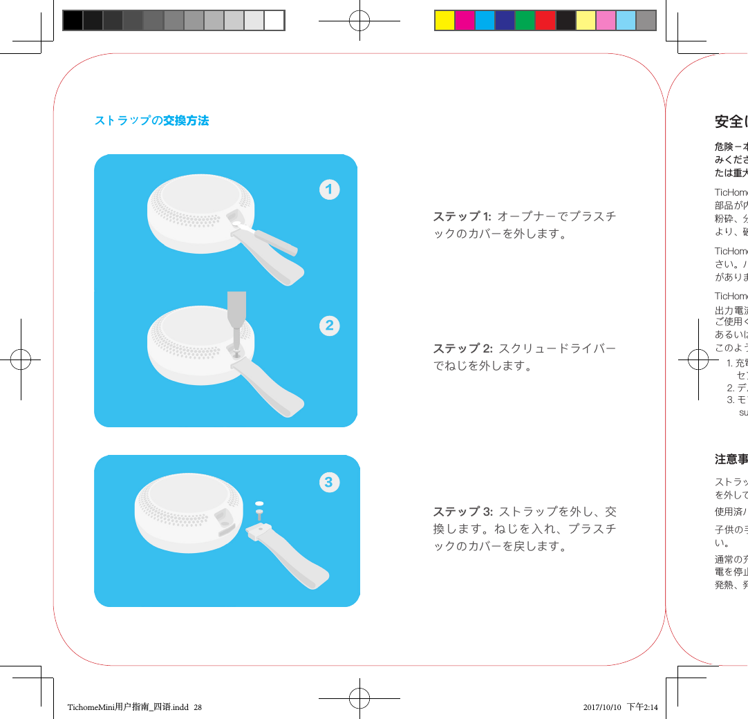 ストラップの交換方法ステップ 1:  オープナーでプラスチックのカバーを外します。ステップ 2:  スクリュードライバーでねじを外します。12ステップ 3:  ストラップを外し、交換します。ねじを入れ、プラスチックのカバーを戻します。3安全に正しくお使いいただくために危険－本スピーカーのご使用前に、以下の情報を必ずお読みください。 火災、爆発または感電の危険があり、死亡または重大な怪我につながる可能性があります。TicHome Mini には内蔵バッテリー等の注意を要する電子部品が内蔵されているため、本製品の落下、焼損、穿孔、粉砕、分解、過度の熱、未認証の充電器を使用した充電により、破損、或いは怪我の元となることがあります。TicHome Mini のバッテリーをお客様で交換しないでください。バッテリーが破損し、過熱やけがの元となる可能性があります。TicHome Mini の充電には、認証充電器（出力電圧：5V、出力電流：1A 〜 2A）. 記号が直流電圧の場合 ) をご使用ください。スピーカーまたは充電器から煙が発生、あるいは発熱した場合は、火災や感電の危険があります。このような場合は、すぐに以下の措置を取ってください。1. 充電中の場合、充電器 / 充電ケーブルをコン   セントから抜いてください。2. デバイスの電源を切ってください。3. モブボイ社サービスセンター、    support@mobvoi.com までご連絡ください。通常の充電時間内にスピーカーが充電されない場合は、充電を停止してください。過充電により、内蔵バッテリーが発熱、発火、爆発する危険性があります。注意事項ストラップ交換時には、スクリュードライバーを使い、ねじを外してください。子供の手の届かないところにバッテリーを置いてください。使用済バッテリーは指示に従い破棄してください。TichomeMini用户指南_四语.indd   28 2017/10/10   下午2:14