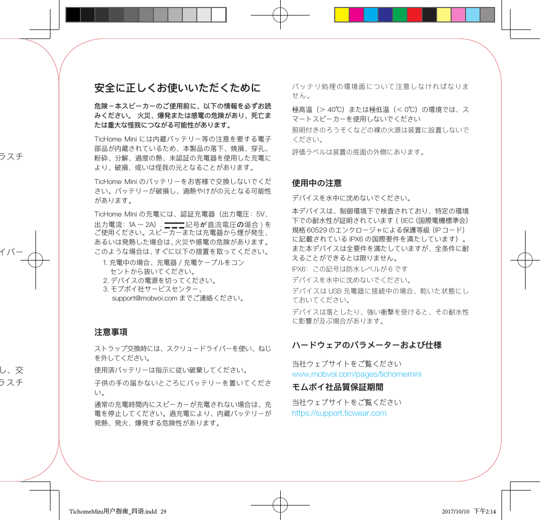 ステップ 1:  オープナーでプラスチックのカバーを外します。ステップ 2:  スクリュードライバーでねじを外します。ステップ 3:  ストラップを外し、交換します。ねじを入れ、プラスチックのカバーを戻します。安全に正しくお使いいただくために危険－本スピーカーのご使用前に、以下の情報を必ずお読みください。 火災、爆発または感電の危険があり、死亡または重大な怪我につながる可能性があります。TicHome Mini には内蔵バッテリー等の注意を要する電子部品が内蔵されているため、本製品の落下、焼損、穿孔、粉砕、分解、過度の熱、未認証の充電器を使用した充電により、破損、或いは怪我の元となることがあります。TicHome Mini のバッテリーをお客様で交換しないでください。バッテリーが破損し、過熱やけがの元となる可能性があります。TicHome Mini の充電には、認証充電器（出力電圧：5V、出力電流：1A 〜 2A）. 記号が直流電圧の場合 ) をご使用ください。スピーカーまたは充電器から煙が発生、あるいは発熱した場合は、火災や感電の危険があります。このような場合は、すぐに以下の措置を取ってください。1. 充電中の場合、充電器 / 充電ケーブルをコン   セントから抜いてください。2. デバイスの電源を切ってください。3. モブボイ社サービスセンター、    support@mobvoi.com までご連絡ください。バッテリ処理の環境面について注意しなければなりません。通常の充電時間内にスピーカーが充電されない場合は、充電を停止してください。過充電により、内蔵バッテリーが発熱、発火、爆発する危険性があります。極高温（＞ 40℃）または極低温（＜ 0℃）の環境では、スマートスピーカーを使用しないでください使用中の注意デバイスを水中に沈めないでください。本デバイスは、制御環境下で検査されており、特定の環境下での耐水性が証明されています（（IEC（国際電機標準会）規格 60529 のエンクロージャによる保護等級（IP コード）に記載されている IPX6 の国際要件を満たしています）。また本デバイスは全要件を満たしていますが、全条件に耐えることができるとは限りません。デバイスを水中に沈めないでください。デバイスは USB 充電器に接続中の場合、乾いた状態にしておいてください。注意事項ストラップ交換時には、スクリュードライバーを使い、ねじを外してください。デバイスは落としたり、強い衝撃を受けると、その耐水性に影響が及ぶ場合があります。子供の手の届かないところにバッテリーを置いてください。ハードウェアのパラメーターおよび仕様当社ウェブサイトをご覧くださいwww.mobvoi.com/pages/tichomeminiモムボイ社品質保証期間当社ウェブサイトをご覧くださいhttps://support.ticwear.com使用済バッテリーは指示に従い破棄してください。照明付きのろうそくなどの裸の火源は装置に設置しないでください。評価ラベルは装置の底面の外側にあります。IPX6：この記号は防水レベルが 6 ですTichomeMini用户指南_四语.indd   29 2017/10/10   下午2:14