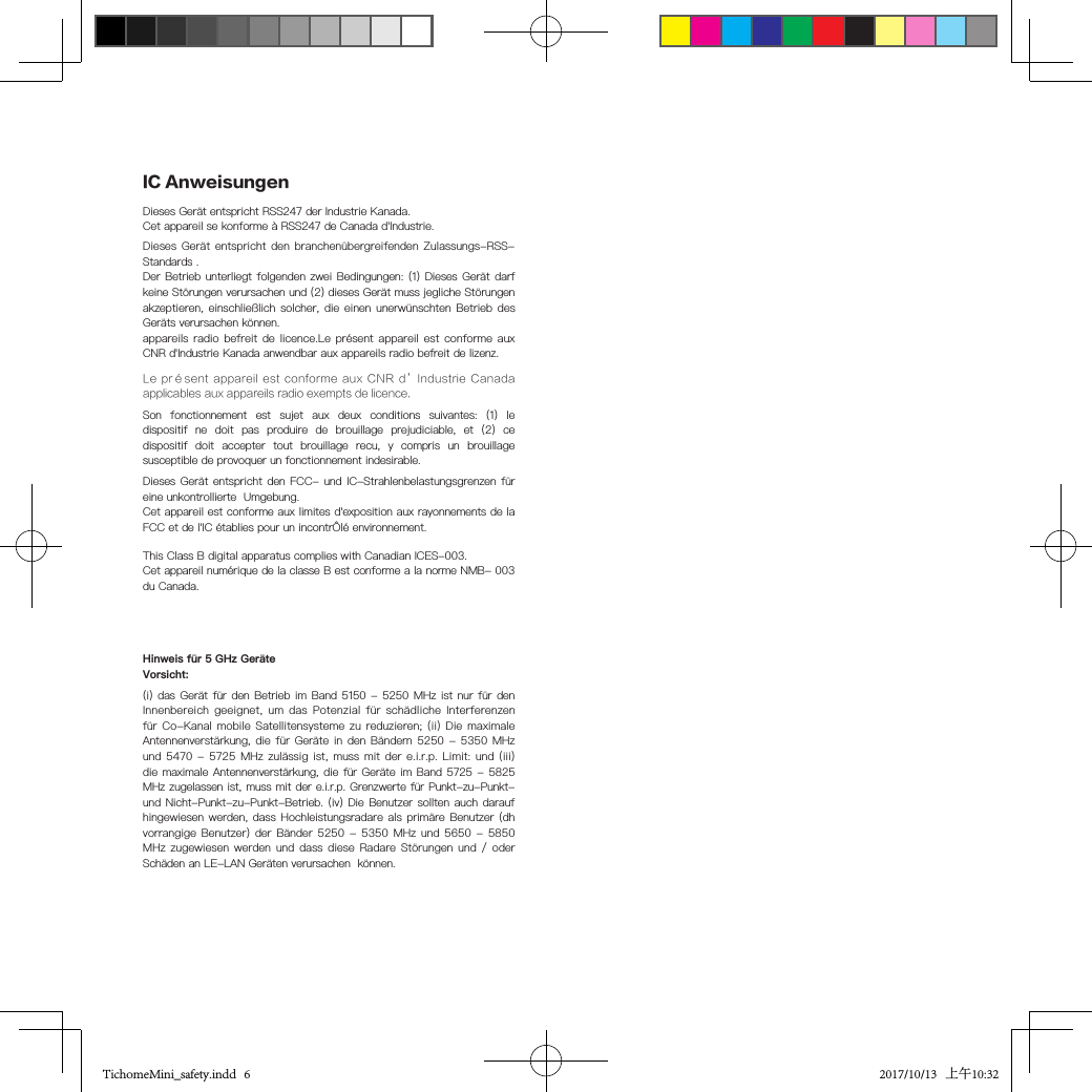 Son  fonctionnement  est  sujet  aux  deux  conditions  suivantes:  (1)  le dispositif  ne  doit  pas  produire  de  brouillage  prejudiciable,  et  (2)  ce dispositif  doit  accepter  tout  brouillage  recu,  y  compris  un  brouillage susceptible de provoquer un fonctionnement indesirable.This Class B digital apparatus complies with Canadian ICES-003.Cet appareil numérique de la classe B est conforme a la norme NMB- 003 du Canada.(i) das Gerät  für den Betrieb im  Band 5150 - 5250  MHz ist nur für  den  Innenbereich  geeignet, um  das Potenzial  für schädliche  Interferenzen  für Co-Kanal  mobile Satellitensysteme  zu reduzieren; (ii)  Die maximale  Antennenverstärkung, die  für Geräte in  den Bändern 5250 -  5350 MHz  und 5470  - 5725 MHz  zulässig ist,  muss mit der  e.i.r.p. Limit: und  (iii)  die maximale Antennenverstärkung,  die für Geräte im Band  5725 - 5825  MHz zugelassen ist, muss mit der e.i.r.p. Grenzwerte für Punkt-zu-Punkt-  und Nicht-Punkt-zu-Punkt-Betrieb. (iv)  Die Benutzer sollten auch  darauf  hingewiesen werden,  dass Hochleistungsradare als  primäre  Benutzer (dh  vorrangige Benutzer)  der Bänder 5250  - 5350  MHz  und 5650  - 5850  MHz zugewiesen  werden und  dass  diese Radare  Störungen und /  oder  Schäden an LE-LAN Geräten verursachen  können.Hinweis für 5 GHz GeräteVorsicht:IC AnweisungenDieses Gerät entspricht RSS247 der Industrie Kanada.Cet appareil se konforme à RSS247 de Canada d&apos;Industrie.Dieses Gerät  entspricht den  branchenübergreifenden Zulassungs-RSS-  Standards .Der Betrieb unterliegt  folgenden zwei Bedingungen: (1)  Dieses  Gerät darf keine Störungen verursachen und (2) dieses Gerät muss jegliche Störungen akzeptieren, einschließlich  solcher, die einen  unerwünschten Betrieb des Geräts verursachen können.appareils radio  befreit de licence.Le  présent appareil est  conforme aux CNR d&apos;Industrie Kanada anwendbar aux appareils radio befreit de lizenz.Le présent  appareil est  conforme aux  CNR d’Industrie  Canada applicables aux appareils radio exempts de licence.Dieses Gerät entspricht  den FCC- und IC-Strahlenbelastungsgrenzen  für  eine unkontrollierte  Umgebung.Cet appareil est conforme aux limites d&apos;exposition aux rayonnements de la FCC et de l&apos;IC établies pour un incontrÔlé environnement.TichomeMini_safety.indd   6 2017/10/13   上午10:32