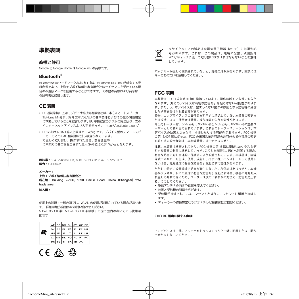 ーカーもこの SAR 値制限に対し検査されています。で正しく取り付け、操作された場合、製品認証中準拠表明CE 表明•  EU 規制準拠：上海モブボイ情報技術有限会社は、本 [ スマートスピーカーTicHome Mini] が、指令 2014/53/EU の基本要件およびその他の関連規定に準拠していることを宣言します。EU 準拠宣言のテストの完全版は、次のインターネットアドレスより入手できます。 https://en.ticstore.com/　•  EU における SAR 値の上限は 2.0  W/kg です。デバイス型のスマートスピに本規格に基づき報告された最大 SAR 値は 0.34 W/kg となります。輸入国 :使用上の制限 : 一部の国では、WLAN の使用が制限されている場合があります。 詳細は地方自治体にお問い合わせください。5.15-5.35GHz 帯：5.15-5.35GHz 帯は以下の国で室内のおいてのみ使用可能ですBluetooth® Bluetooth® のワードマークおよびロゴは、Bluetooth SIG, Inc. が所有する登録商標であり、上海モブボイ情報技術有限会社はライセンスを受けている場合のみ当該マークを使用することができます。 その他の商標および商号は、各所有者に帰属します。 FCC 表明本装置は、FCC 規則第 15 編に準拠しています。操作は以下 2 条件の対象となります。(1) このデバイスは有害な妨害を引き起こさない可能性があります。また、(2) 本デバイスは、望ましくない動作の原因となる妨害等の受信した妨害を受け入れる必要があります。警告：コンプライアンスの責任者が明示的に承認していない本装置の変更または改造により、使用者は装置の操作権限を失う可能性があります。高出力レーダーは、5.25 から 5.35GHz 帯と 5.65 から 5.85GHz 帯の主要ユーザーとして割り当てられています。これらのレーダーステーションは、本デバイスの妨害となったり、損傷したりする可能性があります。FCC 規則の第 15.407 編に従った、FCC の米国営業許可証の許可外の操作頻度の変更を許可する設定制御は、本無線装置には一切ありません。注意：本装置は検査されており、FCC 規則の第 15 編に準拠したクラス B デジタル装置の制限に準拠しています。こうした制限は、居住へ設置する場合、有害な妨害に対し合理的に保護するよう設計されています。本機器は、無線周波エネルギーを生成、使用、放射し、指示に従いインストールして使用しない場合、無線通信に有害な妨害を引き起こす可能性があります。リサイクル：この製品は廃電気電子機器（WEEE）には選別記号があります。これは、この製品は、環境に配慮し欧州指令2012/19 / EC に従って取り扱われなければならないことを意味しています。商標と許可Google と Google Home は Google Inc. の商標です。周波帯 :  2.4-2.4835GHz, 5.15-5.35GHz, 5.47-5.725 GHz電力 : &lt;200mW メーカー :上海モブボイ情報技術有限会社所在地 :  Building  2-106,  1690  Cailun  Road,  China  (Shanghai)  free trade areaただし、特定の設置環境で妨害が発生しないという保証はありません。本機器がラジオやテレビの受信に有害な妨害を引き起こす場合、機器の電源を入れ直して判断できるため、ユーザーは次のいずれかの方法で干妨害を是正するようにしてください。•  受信アンテナの向きや位置を変えてください。•  装置と受信機の間隔を広げます。•  受信機が接続されているコンセントとは別のコンセントに機器を接続します。•  ディーラーや経験豊富なラジオ / テレビ技術者にご相談ください。このデバイスは、他のアンテナやトランスミッタと一緒に配置したり、動作させたりしないでください。FCC RF 露出に関する声明：バッテリーが正しく交換されていないと、爆発の危険があります。交換には同一のものだけを使用してください。TichomeMini_safety.indd   7 2017/10/13   上午10:32