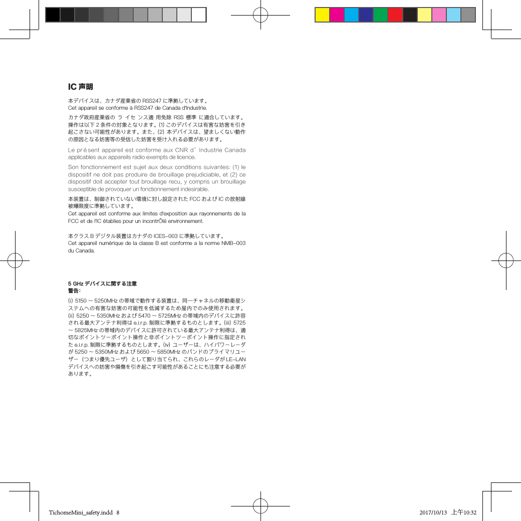 Son fonctionnement  est sujet aux  deux conditions suivantes:  (1) le dispositif ne  doit pas produire  de brouillage prejudiciable, et  (2) ce dispositif doit  accepter  tout brouillage recu,  y  compris un brouillage susceptible de provoquer un fonctionnement indesirable.本クラス B デジタル装置はカナダの ICES-003 に準拠しています。Cet appareil numérique de la classe B est conforme a la norme NMB-003 du Canada.(i) 5150 〜 5250MHz の帯域で動作する装置は、同一チャネルの移動衛星システムへの有害な妨害の可能性を低減するため屋内でのみ使用されます。(ii) 5250 〜 5350MHz および 5470 〜 5725MHz の帯域内のデバイスに許容される最大アンテナ利得は e.i.r.p. 制限に準拠するものとします。(iii) 5725〜 5825MHz の帯域内のデバイスに許可されている最大アンテナ利得は、適切なポイントツーポイント操作と非ポイントツーポイント操作に指定された e.i.r.p. 制限に準拠するものとします。(iv) ユーザーは、ハイパワーレーダが 5250 ～ 5350MHz および 5650 ～ 5850MHz のバンドのプライマリユーザー（つまり優先ユーザ）として割り当てられ、これらのレーダが LE-LANデバイスへの妨害や損傷を引き起こす可能性があることにも注意する必要があります。5 GHz デバイスに関する注意警告：IC 声明本デバイスは、カナダ産業省の RSS247 に準拠しています。Cet appareil se conforme à RSS247 de Canada d&apos;Industrie.カナダ政府産業省の ラ イセ  ンス適 用免除 RSS 標準 に適合しています。操作は以下 2 条件の対象となります。(1) このデバイスは有害な妨害を引き起こさない可能性があります。また、(2) 本デバイスは、望ましくない動作の原因となる妨害等の受信した妨害を受け入れる必要があります。Le présent  appareil est  conforme aux  CNR d’Industrie  Canada applicables aux appareils radio exempts de licence.本装置は、制御されていない環境に対し設定された FCC および IC の放射線被曝限度に準拠しています。Cet appareil est conforme aux limites d&apos;exposition aux rayonnements de la FCC et de l&apos;IC établies pour un incontrÔlé environnement.TichomeMini_safety.indd   8 2017/10/13   上午10:32