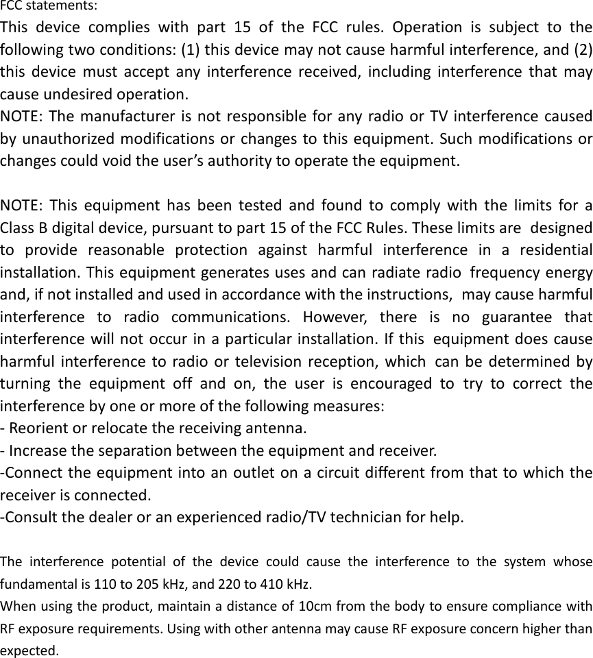  FCC statements: This device complies with part 15 of the FCC rules. Operation is subject to the following two conditions: (1) this device may not cause harmful interference, and (2) this  device must accept any interference received, including interference that may cause undesired operation.  NOTE: The manufacturer is not responsible for any radio or TV interference caused by unauthorized modifications or changes to this equipment. Such modifications or changes could void the user’s authority to operate the equipment.  NOTE: This equipment has been tested and found to comply with the limits for a Class B digital device, pursuant to part 15 of the FCC Rules. These limits are designed to provide reasonable protection against harmful interference in a residential installation. This equipment generates uses and can radiate radio frequency energy and, if not installed and used in accordance with the instructions, may cause harmful interference to radio communications. However, there is no guarantee that interference will not occur in a particular installation. If this equipment does cause harmful interference to radio or television reception, which can be determined by turning the equipment off and on, the user is encouraged to try to correct the interference by one or more of the following measures: ‐ Reorient or relocate the receiving antenna. ‐ Increase the separation between the equipment and receiver. ‐Connect the equipment into an outlet on a circuit different from that to which the receiver is connected. ‐Consult the dealer or an experienced radio/TV technician for help.  The interference potential of the device could cause the interference to the system whose fundamental is 110 to 205 kHz, and 220 to 410 kHz. When using the product, maintain a distance of 10cm from the body to ensure compliance with RF exposure requirements. Using with other antenna may cause RF exposure concern higher than expected.  