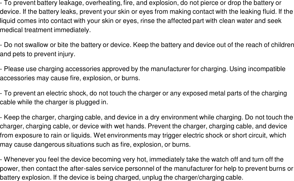 - To prevent battery leakage, overheating, fire, and explosion, do not pierce or drop the battery or device. If the battery leaks, prevent your skin or eyes from making contact with the leaking fluid. If the liquid comes into contact with your skin or eyes, rinse the affected part with clean water and seek medical treatment immediately.- Do not swallow or bite the battery or device. Keep the battery and device out of the reach of children and pets to prevent injury.- Please use charging accessories approved by the manufacturer for charging. Using incompatible accessories may cause fire, explosion, or burns.- To prevent an electric shock, do not touch the charger or any exposed metal parts of the charging cable while the charger is plugged in.- Keep the charger, charging cable, and device in a dry environment while charging. Do not touch the charger, charging cable, or device with wet hands. Prevent the charger, charging cable, and device from exposure to rain or liquids. Wet environments may trigger electric shock or short circuit, which may cause dangerous situations such as fire, explosion, or burns.- Whenever you feel the device becoming very hot, immediately take the watch off and turn off the power, then contact the after-sales service personnel of the manufacturer for help to prevent burns or battery explosion. If the device is being charged, unplug the charger/charging cable.