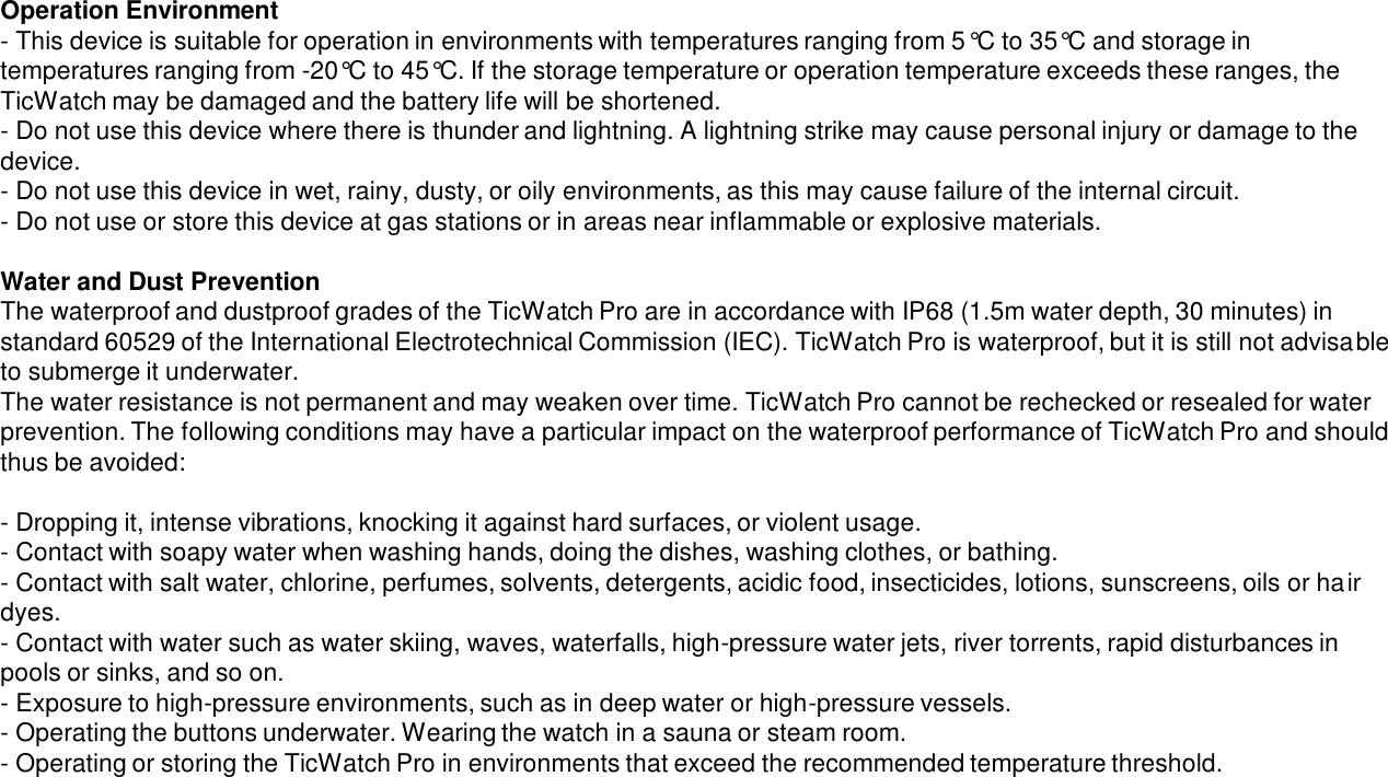 Operation Environment- This device is suitable for operation in environments with temperatures ranging from 5°C to 35°C and storage in temperatures ranging from -20°C to 45°C. If the storage temperature or operation temperature exceeds these ranges, the TicWatch may be damaged and the battery life will be shortened.- Do not use this device where there is thunder and lightning. A lightning strike may cause personal injury or damage to the device.- Do not use this device in wet, rainy, dusty, or oily environments, as this may cause failure of the internal circuit.- Do not use or store this device at gas stations or in areas near inflammable or explosive materials.Water and Dust Prevention The waterproof and dustproof grades of the TicWatch Pro are in accordance with IP68 (1.5m water depth, 30 minutes) in standard 60529 of the International Electrotechnical Commission (IEC). TicWatch Pro is waterproof, but it is still not advisableto submerge it underwater.The water resistance is not permanent and may weaken over time. TicWatch Pro cannot be rechecked or resealed for water prevention. The following conditions may have a particular impact on the waterproof performance of TicWatch Pro and should thus be avoided:- Dropping it, intense vibrations, knocking it against hard surfaces, or violent usage.- Contact with soapy water when washing hands, doing the dishes, washing clothes, or bathing.- Contact with salt water, chlorine, perfumes, solvents, detergents, acidic food, insecticides, lotions, sunscreens, oils or hair dyes.- Contact with water such as water skiing, waves, waterfalls, high-pressure water jets, river torrents, rapid disturbances in pools or sinks, and so on.- Exposure to high-pressure environments, such as in deep water or high-pressure vessels.- Operating the buttons underwater. Wearing the watch in a sauna or steam room.- Operating or storing the TicWatch Pro in environments that exceed the recommended temperature threshold.