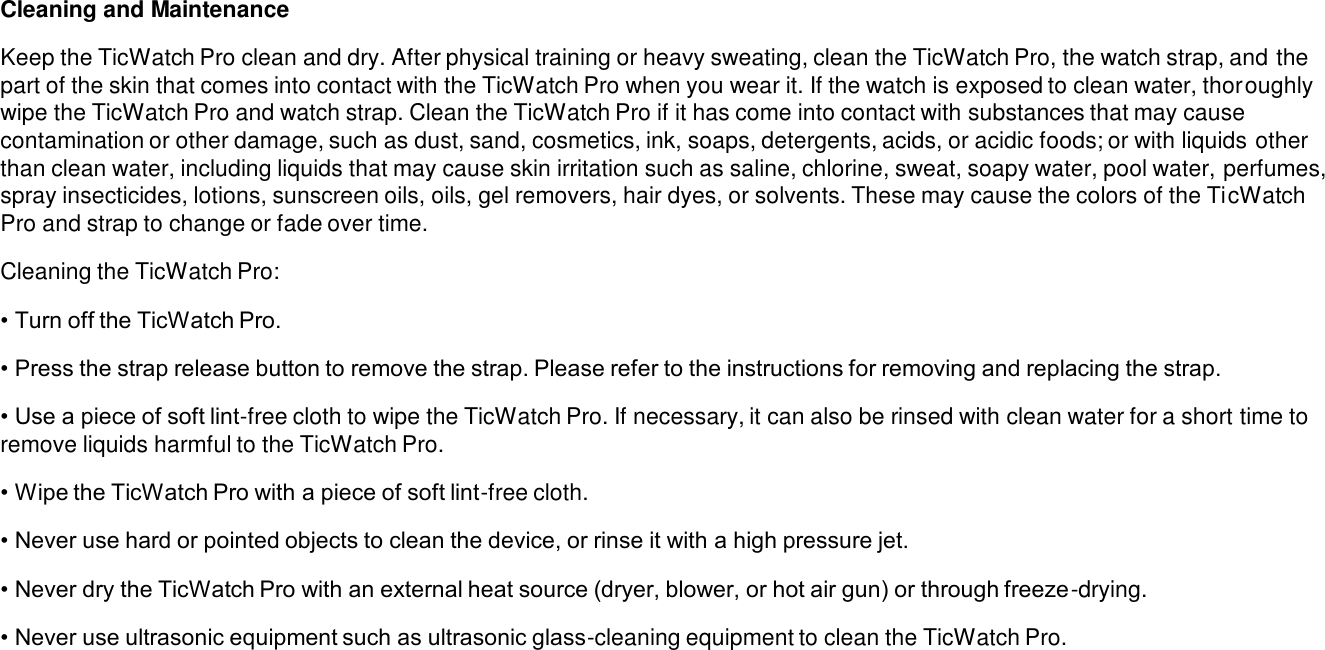 Cleaning and Maintenance Keep the TicWatch Pro clean and dry. After physical training or heavy sweating, clean the TicWatch Pro, the watch strap, and thepart of the skin that comes into contact with the TicWatch Pro when you wear it. If the watch is exposed to clean water, thoroughly wipe the TicWatch Pro and watch strap. Clean the TicWatch Pro if it has come into contact with substances that may cause contamination or other damage, such as dust, sand, cosmetics, ink, soaps, detergents, acids, or acidic foods; or with liquids other than clean water, including liquids that may cause skin irritation such as saline, chlorine, sweat, soapy water, pool water, perfumes, spray insecticides, lotions, sunscreen oils, oils, gel removers, hair dyes, or solvents. These may cause the colors of the TicWatch Pro and strap to change or fade over time.Cleaning the TicWatch Pro: • Turn off the TicWatch Pro.• Press the strap release button to remove the strap. Please refer to the instructions for removing and replacing the strap.• Use a piece of soft lint-free cloth to wipe the TicWatch Pro. If necessary, it can also be rinsed with clean water for a short time to remove liquids harmful to the TicWatch Pro.• Wipe the TicWatch Pro with a piece of soft lint-free cloth.• Never use hard or pointed objects to clean the device, or rinse it with a high pressure jet.• Never dry the TicWatch Pro with an external heat source (dryer, blower, or hot air gun) or through freeze-drying.• Never use ultrasonic equipment such as ultrasonic glass-cleaning equipment to clean the TicWatch Pro.