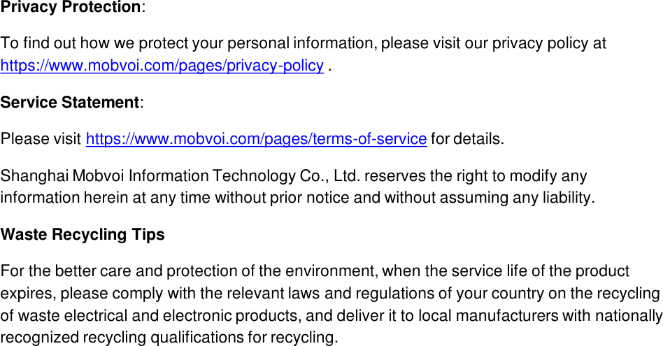 Privacy Protection: To find out how we protect your personal information, please visit our privacy policy at https://www.mobvoi.com/pages/privacy-policy .Service Statement: Please visit https://www.mobvoi.com/pages/terms-of-service for details.Shanghai Mobvoi Information Technology Co., Ltd. reserves the right to modify any information herein at any time without prior notice and without assuming any liability.Waste Recycling TipsFor the better care and protection of the environment, when the service life of the product expires, please comply with the relevant laws and regulations of your country on the recycling of waste electrical and electronic products, and deliver it to local manufacturers with nationally recognized recycling qualifications for recycling.