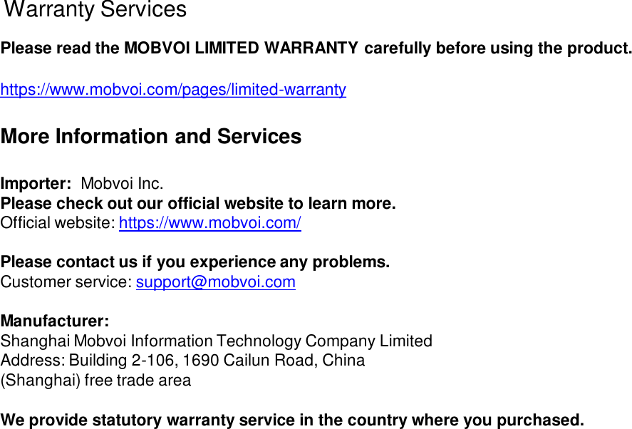 Warranty ServicesPlease read the MOBVOI LIMITED WARRANTY carefully before using the product.https://www.mobvoi.com/pages/limited-warrantyMore Information and ServicesImporter:  Mobvoi Inc. Please check out our official website to learn more. Official website: https://www.mobvoi.com/Please contact us if you experience any problems.Customer service: support@mobvoi.comManufacturer:Shanghai Mobvoi Information Technology Company Limited Address: Building 2-106, 1690 Cailun Road, China (Shanghai) free trade areaWe provide statutory warranty service in the country where you purchased.