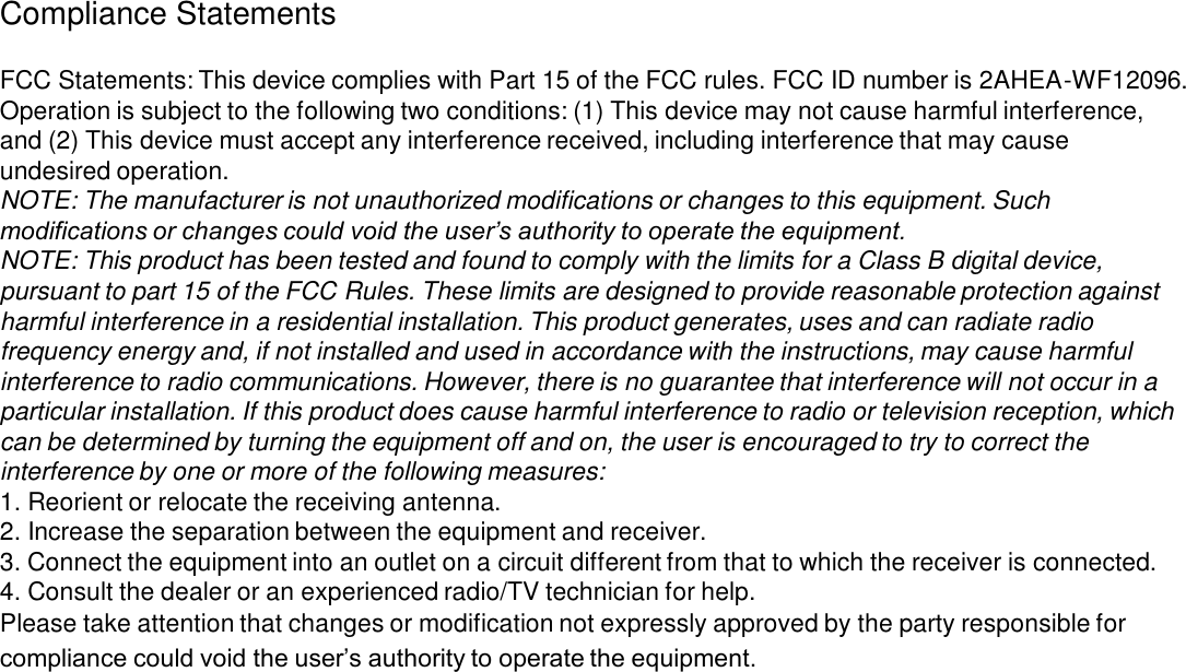 Compliance Statements FCC Statements: This device complies with Part 15 of the FCC rules. FCC ID number is 2AHEA-WF12096.Operation is subject to the following two conditions: (1) This device may not cause harmful interference, and (2) This device must accept any interference received, including interference that may cause undesired operation.NOTE: The manufacturer is not unauthorized modifications or changes to this equipment. Such modifications or changes could void the user’s authority to operate the equipment.NOTE: This product has been tested and found to comply with the limits for a Class B digital device, pursuant to part 15 of the FCC Rules. These limits are designed to provide reasonable protection against harmful interference in a residential installation. This product generates, uses and can radiate radio frequency energy and, if not installed and used in accordance with the instructions, may cause harmful interference to radio communications. However, there is no guarantee that interference will not occur in a particular installation. If this product does cause harmful interference to radio or television reception, which can be determined by turning the equipment off and on, the user is encouraged to try to correct the interference by one or more of the following measures:1. Reorient or relocate the receiving antenna.2. Increase the separation between the equipment and receiver.3. Connect the equipment into an outlet on a circuit different from that to which the receiver is connected.4. Consult the dealer or an experienced radio/TV technician for help.Please take attention that changes or modification not expressly approved by the party responsible for compliance could void the user’s authority to operate the equipment.