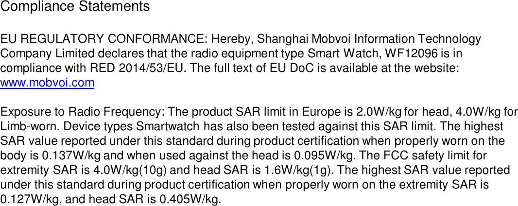 Compliance Statements  EU REGULATORY CONFORMANCE: Hereby, Shanghai Mobvoi Information Technology Company Limited declares that the radio equipment type Smart Watch, WF12096 is in compliance with RED 2014/53/EU. The full text of EU DoC is available at the website: www.mobvoi.comExposure to Radio Frequency: The product SAR limit in Europe is 2.0W/kg for head, 4.0W/kg for Limb-worn. Device types Smartwatch has also been tested against this SAR limit. The highest SAR value reported under this standard during product certification when properly worn on the body is 0.137W/kg and when used against the head is 0.095W/kg. The FCC safety limit for extremity SAR is 4.0W/kg(10g) and head SAR is 1.6W/kg(1g). The highest SAR value reported under this standard during product certification when properly worn on the extremity SAR is 0.127W/kg, and head SAR is 0.405W/kg.