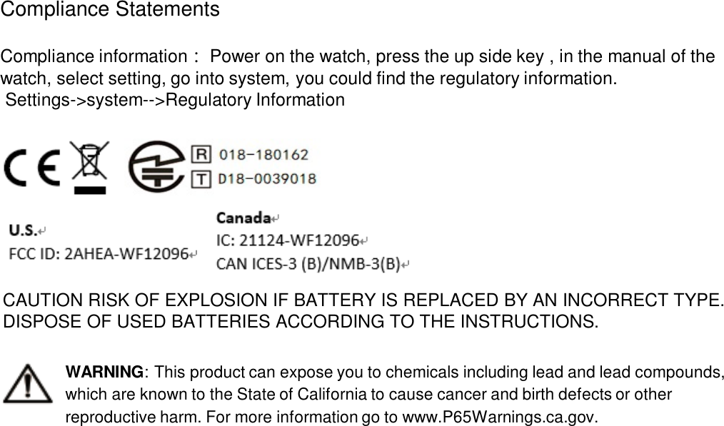 Compliance Statements Compliance information ：Power on the watch, press the up side key , in the manual of the watch, select setting, go into system, you could find the regulatory information.Settings-&gt;system--&gt;Regulatory InformationWARNING: This product can expose you to chemicals including lead and lead compounds, which are known to the State of California to cause cancer and birth defects or other reproductive harm. For more information go to www.P65Warnings.ca.gov.CAUTION RISK OF EXPLOSION IF BATTERY IS REPLACED BY AN INCORRECT TYPE. DISPOSE OF USED BATTERIES ACCORDING TO THE INSTRUCTIONS.