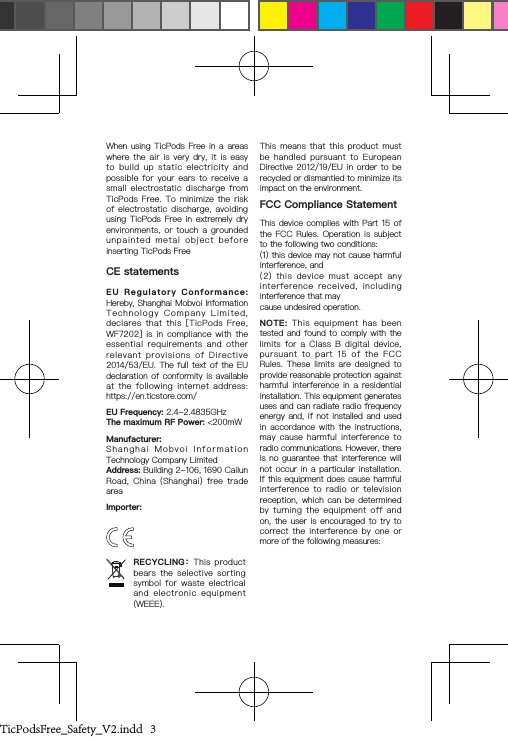 When using TicPods Free in  a  areas where  the  air  is  very  dry,  it  is  easy to  build  up  static  electricity  and possible  for  your  ears  to  receive  a small  electrostatic  discharge  from TicPods  Free.  To  minimize  the  risk of  electrostatic  discharge,  avoiding using TicPods  Free  in  extremely  dry environments,  or  touch  a  grounded unpainted  metal  object  before inserting TicPods FreeCE statementsEU  Regulatory  Conformance: Hereby, Shanghai Mobvoi Information Technology  Company  Limited,  declares  that  this  [TicPods  Free, WF7202]  is  in  compliance  with  the essential  requirements  and  other relevant  provisions  of  Directive 2014/53/EU. The full text of the EU declaration of conformity is available at  the  following  internet  address: https://en.ticstore.com/EU Frequency: 2.4-2.4835GHzThe maximum RF Power: &lt;200mWManufacturer:Shanghai  Mobvoi  Information Technology Company LimitedAddress: Building 2-106, 1690 Cailun Road,  China  (Shanghai)  free  trade areaImporter:This  means  that  this  product  must be  handled  pursuant  to  European Directive 2012/19/EU in  order  to  be recycled or dismantled to minimize its impact on the environment.FCC Compliance StatementThis device complies with Part 15  of the FCC Rules.  Operation  is  subject to the following two conditions:(1) this device may not cause harmful interference, and(2)  this  device  must  accept  any interference  received,  including interference that maycause undesired operation.NOTE:  This  equipment  has  been tested and found to comply with the limits  for  a  Class  B  digital  device, pursuant  to  part  15  of  the  FCC Rules.  These  limits  are  designed  to provide reasonable protection against harmful interference  in  a  residential installation. This equipment generates uses and can radiate radio frequency energy and, if not installed and used in accordance  with  the  instructions, may  cause  harmful  interference  to radio communications. However, there is no guarantee that  interference  will not occur in  a  particular  installation. If this equipment does cause harmful interference  to  radio  or  television reception, which  can  be  determined by  turning  the  equipment  off  and on, the user  is  encouraged  to  try to correct  the  interference  by  one  or more of the following measures:RECYCLING：This  product bears  the  selective  sorting symbol  for  waste  electrical and  electronic  equipment (WEEE).TicPodsFree_Safety_V2.indd   3