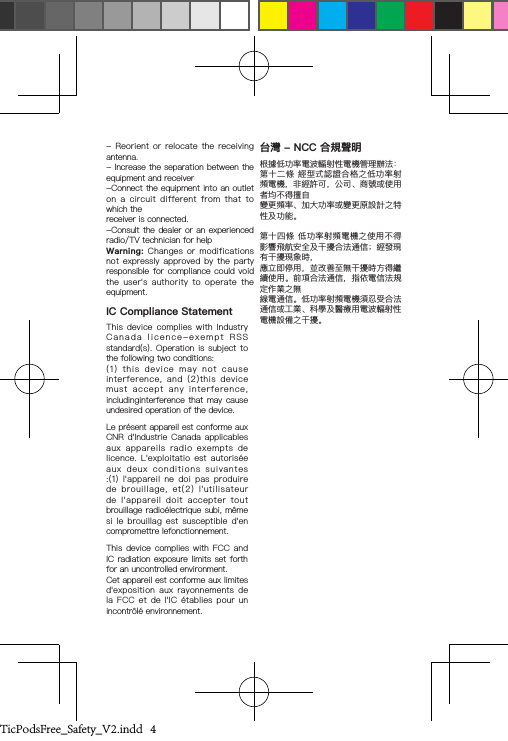 -  Reorient  or  relocate  the  receiving antenna.- Increase the separation between the equipment and receiver-Connect the equipment into an outlet on  a  circuit  different  from  that  to which thereceiver is connected.-Consult the dealer or an  experienced radio/TV technician for help Warning:  Changes  or  modifications not  expressly  approved  by  the  party responsible for compliance  could  void the  user&apos;s  authority  to  operate  the equipment.IC Compliance StatementThis  device  complies  with  Industry Canada  licence-exempt  RSS  standard(s). Operation  is  subject  to the following two conditions: (1)  this  device  may  not  cause interference,  and  (2)this  device must  accept  any  interference, includinginterference that may cause undesired operation of the device.Le présent appareil est conforme aux CNR d&apos;Industrie  Canada  applicables aux  appareils  radio  exempts  de licence.  L&apos;exploitatio  est  autorisée aux  deux  conditions  suivantes :(1)  l&apos;appareil  ne  doi  pas  produire de  brouillage,  et(2)  l&apos;utilisateur de  l&apos;appareil  doit  accepter  tout brouillage radioélectrique subi, même si  le  brouillag  est  susceptible  d&apos;en compromettre lefonctionnement.This device  complies  with  FCC  and IC radiation exposure limits set forth for an uncontrolled environment. Cet appareil est conforme aux limites d&apos;exposition  aux  rayonnements  de la  FCC  et  de  l&apos;IC  établies  pour  un incontrôlé environnement.台灣 - NCC 合規聲明根據低功率電波輻射性電機管理辦法：第十二條 經型式認證合格之低功率射頻電機，非經許可，公司、商號或使用者均不得擅自變更頻率、加大功率或變更原設計之特性及功能。第十四條 低功率射頻電機之使用不得影響飛航安全及干擾合法通信；經發現有干擾現象時，應立即停用，並改善至無干擾時方得繼續使用。前項合法通信，指依電信法規定作業之無線電通信。低功率射頻電機須忍受合法通信或工業、科學及醫療用電波輻射性電機設備之干擾。TicPodsFree_Safety_V2.indd   4