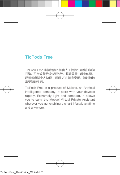 TicPods Free 小问智能耳机由人工智能公司出门问问打造。可与设备无线快速秒连，超轻重量、超小体积，轻松将虚拟个人助理 - 问问 VPA 随身穿戴，随时随地享受智能生活。TicPods Free is a product of Mobvoi, an Articial Intelligence  company.  It pairs  with your  devices rapidly.  Extremely  light  and  compact, it  allows you to  carry  the  Mobvoi Virtual  Private  Assistant wherever you go, enabling a smart lifestyle anytime and anywhere. TicPods FreeTicPodsFree_UserGuide_V2.indd   2