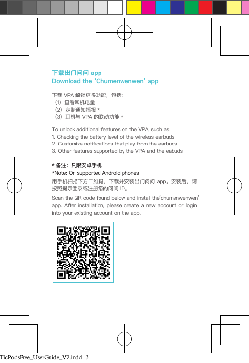 下载出门问问 app  Download the ‘Chumenwenwen’ app下载 VPA 解锁更多功能，包括：（1）查看耳机电量（2）定制通知播报 *（3）耳机与 VPA 的联动功能 *To unlock additional features on the VPA, such as:1. Checking the battery level of the wireless earbuds2. Customize notications that play from the earbuds3. Other features supported by the VPA and the eabuds* 备注：只限安卓手机*Note: On supported Android phones用手机扫描下方二维码，下载并安装出门问问 app。安装后，请按照提示登录或注册您的问问 ID。Scan the QR code found below and install the ‘chumenwenwen’ app. After installation,  please create  a new account  or login into your existing account on the app.TicPodsFree_UserGuide_V2.indd   3