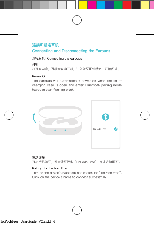 连接和断连耳机Connecting and Disconnecting the Earbuds连接耳机 | Connecting the earbuds开机打开充电盒，耳机会自动开机，进入蓝牙配对状态，开始闪蓝。Power OnThe  earbuds  will  automatically  power  on  when  the  lid  of charging  case  is  open  and  enter  Bluetooth  pairing  mode (earbuds start ashing blue).首次连接开启手机蓝牙，搜索蓝牙设备 “TicPods Free”，点击连接即可。Pairing for the rst timeTurn on the device’s Bluetooth and search for “TicPods Free”. Click on the device’s name to connect successfully. TicPodsFree_UserGuide_V2.indd   4