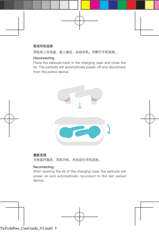 取消耳机连接耳机放入充电盒，盒上盖后，自动关机。并断开手机连接。DisconnectingPlace the earbuds back in the charging case and close the lid. The earbuds will automatically power o and disconnect from the paired device.重新连接充电盒开盖后，耳机开机，并自动与手机回连。ReconnectingAfter opening the lid of the charging case, the earbuds will power  on  and automatically  reconnect to  the last  paired device.TicPodsFree_UserGuide_V2.indd   5