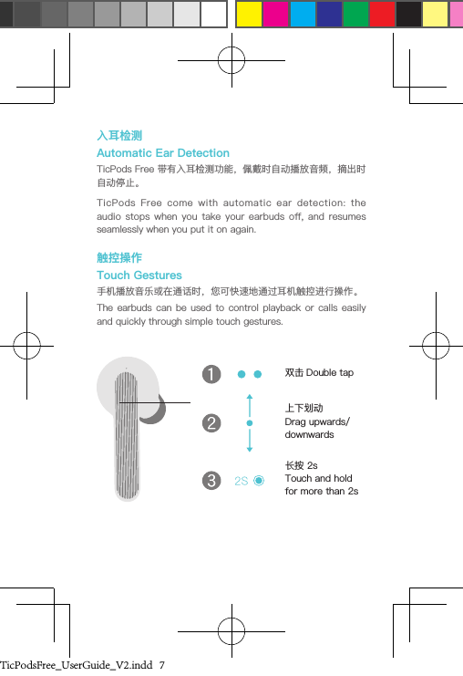 入耳检测Automatic Ear DetectionTicPods Free 带有入耳检测功能，佩戴时自动播放音频，摘出时自动停止。TicPods  Free  come  with  automatic  ear  detection:  the audio stops  when  you  take your  earbuds  o,  and  resumes seamlessly when you put it on again.触控操作Touch Gestures手机播放音乐或在通话时，您可快速地通过耳机触控进行操作。The earbuds  can  be  used  to control  playback or  calls easily and quickly through simple touch gestures. 双击 Double tap上下划动Drag upwards/downwards长按 2sTouch and hold for more than 2sTicPodsFree_UserGuide_V2.indd   7