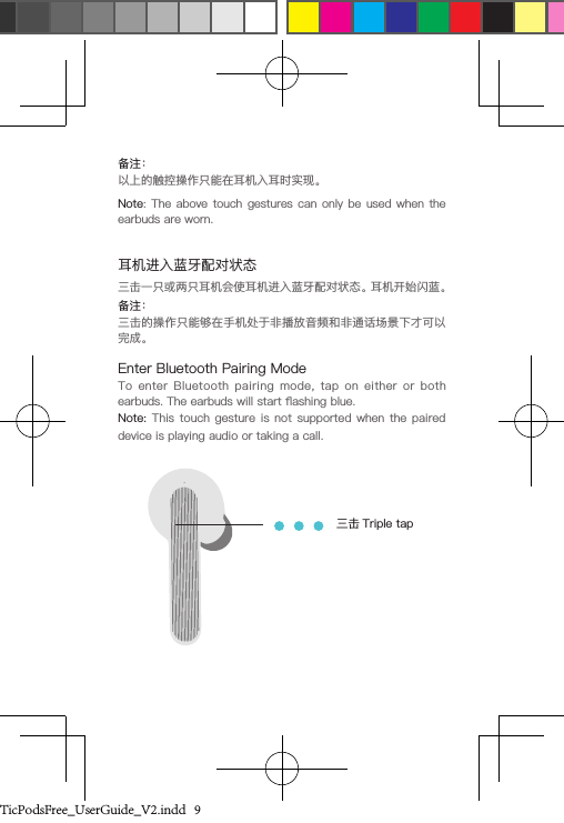 备注：以上的触控操作只能在耳机入耳时实现。Note: The above  touch gestures  can only  be used  when the earbuds are worn. 三击一只或两只耳机会使耳机进入蓝牙配对状态。耳机开始闪蓝。Enter Bluetooth Pairing ModeTo  enter  Bluetooth  pairing  mode,  tap  on  either  or  both earbuds. The earbuds will start ashing blue. Note: This touch  gesture  is not  supported  when the  paired device is playing audio or taking a call.备注：三击的操作只能够在手机处于非播放音频和非通话场景下才可以完成。三击 Triple tap耳机进入蓝牙配对状态TicPodsFree_UserGuide_V2.indd   9