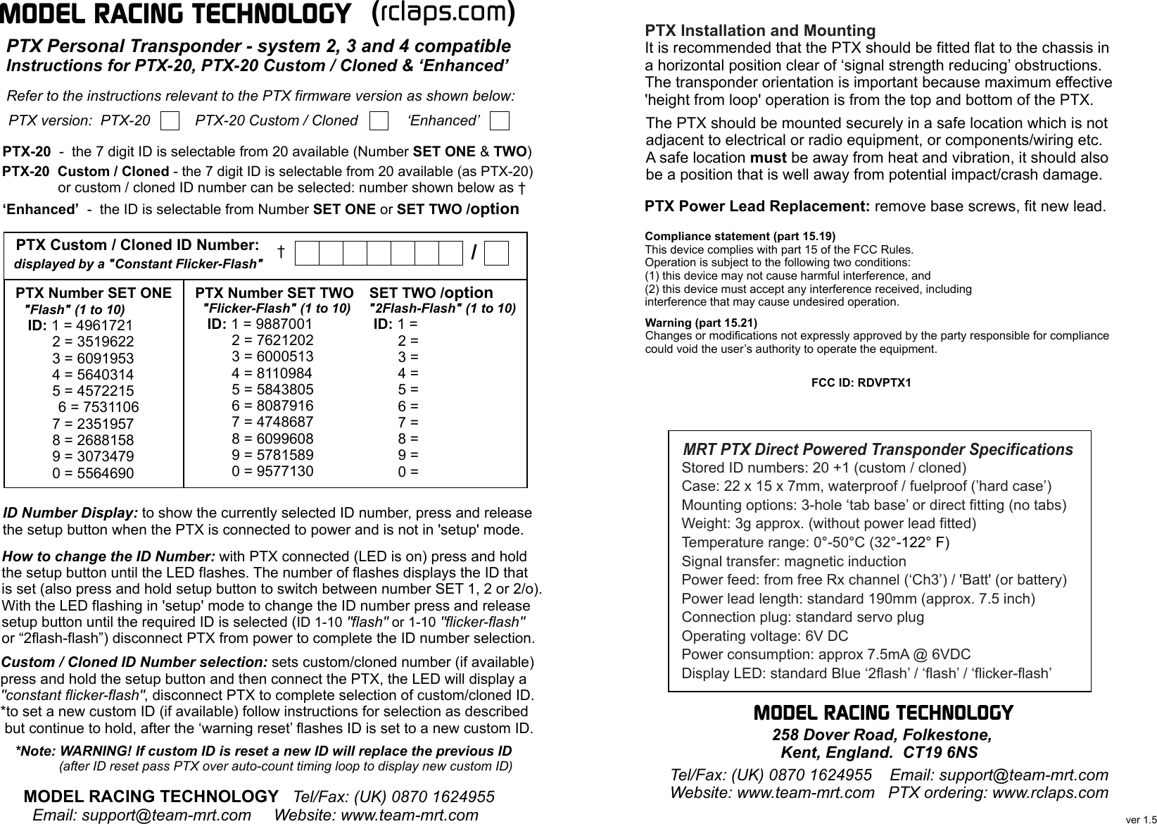 MODEL RACING TECHNOLOGY PTX version:  PTX-20           PTX-20 Custom / Cloned            ‘Enhanced’Refer to the instructions relevant to the PTX firmware version as shown below: PTX-20  -  the 7 digit ID is selectable from 20 available (Number SET ONE &amp; TWO)PTX-20  Custom / Cloned - the 7 digit ID is selectable from 20 available (as PTX-20)              or custom / cloned ID number can be selected: number shown below as †  MODEL RACING TECHNOLOGY   Tel/Fax: (UK) 0870 1624955   Email: support@team-mrt.com     Website: www.team-mrt.comID Number Display: to show the currently selected ID number, press and releasethe setup button when the PTX is connected to power and is not in &apos;setup&apos; mode.How to change the ID Number: with PTX connected (LED is on) press and holdthe setup button until the LED flashes. The number of flashes displays the ID thatis set (also press and hold setup button to switch between number SET 1, 2 or 2/o).With the LED flashing in &apos;setup&apos; mode to change the ID number press and releasesetup button until the required ID is selected (ID 1-10 &quot;flash&quot; or 1-10 &quot;flicker-flash&quot;or “2flash-flash”) disconnect PTX from power to complete the ID number selection.Custom / Cloned ID Number selection: sets custom/cloned number (if available)press and hold the setup button and then connect the PTX, the LED will display a&quot;constant flicker-flash&quot;, disconnect PTX to complete selection of custom/cloned ID.*to set a new custom ID (if available) follow instructions for selection as described  but continue to hold, after the ‘warning reset’ flashes ID is set to a new custom ID.*Note: WARNING! If custom ID is reset a new ID will replace the previous ID            (after ID reset pass PTX over auto-count timing loop to display new custom ID)(rclaps.com)PTX Number SET ONE  &quot;Flash&quot; (1 to 10)   ID: 1 = 4961721         2 = 3519622         3 = 6091953         4 = 5640314         5 = 4572215         6 = 7531106         7 = 2351957         8 = 2688158         9 = 3073479         0 = 5564690PTX Number SET TWO  &quot;Flicker-Flash&quot; (1 to 10)   ID: 1 = 9887001         2 = 7621202         3 = 6000513         4 = 8110984         5 = 5843805         6 = 8087916         7 = 4748687         8 = 6099608         9 = 5781589         0 = 9577130PTX Custom / Cloned ID Number:displayed by a &quot;Constant Flicker-Flash&quot;PTX Personal Transponder - system 2, 3 and 4 compatibleInstructions for PTX-20, PTX-20 Custom / Cloned &amp; ‘Enhanced’ ‘Enhanced’  -  the ID is selectable from Number SET ONE or SET TWO /option  †  SET TWO /option  &quot;2Flash-Flash&quot; (1 to 10)   ID: 1 =          2 =          3 =          4 =          5 =          6 =          7 =          8 =          9 =          0 = /       Tel/Fax: (UK) 0870 1624955    Email: support@team-mrt.com    Website: www.team-mrt.com   PTX ordering: www.rclaps.com   ver 1.5MRT PTX Direct Powered Transponder SpecificationsPTX Installation and MountingIt is recommended that the PTX should be fitted flat to the chassis ina horizontal position clear of ‘signal strength reducing’ obstructions.The transponder orientation is important because maximum effective&apos;height from loop&apos; operation is from the top and bottom of the PTX.The PTX should be mounted securely in a safe location which is notadjacent to electrical or radio equipment, or components/wiring etc.A safe location must be away from heat and vibration, it should alsobe a position that is well away from potential impact/crash damage.PTX Power Lead Replacement: remove base screws, fit new lead.MODEL RACING TECHNOLOGY    258 Dover Road, Folkestone,      Kent, England.  CT19 6NSCompliance statement (part 15.19)This device complies with part 15 of the FCC Rules.Operation is subject to the following two conditions:(1) this device may not cause harmful interference, and(2) this device must accept any interference received, includinginterference that may cause undesired operation. FCC ID: RDVPTX1Warning (part 15.21)Changes or modifications not expressly approved by the party responsible for compliancecould void the user’s authority to operate the equipment.Stored ID numbers: 20 +1 (custom / cloned)Case: 22 x 15 x 7mm, waterproof / fuelproof (’hard case’)Mounting options: 3-hole ‘tab base’ or direct fitting (no tabs)Weight: 3g approx. (without power lead fitted)Temperature range: 0°-50°C (32°-122° F)Power feed: from free Rx channel (‘Ch3’) / &apos;Batt&apos; (or battery)Power lead length: standard 190mm (approx. 7.5 inch)Connection plug: standard servo plugOperating voltage: 6V DCPower consumption: approx 7.5mA @ 6VDCDisplay LED: standard Blue ‘2flash’ / ‘flash’ / ‘flicker-flash’Signal transfer: magnetic induction